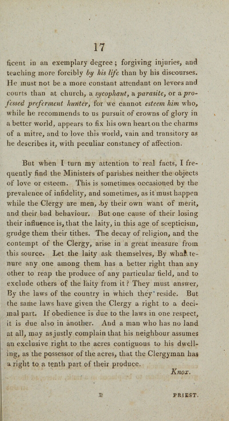 ficent in an exemplary degree ; forgiving injuries, and teaching more forcibly by his life than by his discourses. He must not be a more constant attendant on levees and courts than at church, a sycophant, & parasite, or o, pro¬ fessed preferment hunter, for we cannot esteem him who, while he recommends to us pursuit of crowns of glory in a better world, appears to fix his own heart on the charms of a mitre, and to love this world, vain and transitory as he describes it, with peculiar constancy of affection. But when I turn my attention to real facts, I fre¬ quently find the Ministers of parishes neither the objects of love or esteem. This is sometimes occasioned by the prevalence of infidelity, and sometimes, as it must happen while the Clergy are men, .by their own want of merit, and their bad behaviour. But one cause of their losing their influence is, that the laity, in this age of scepticism, grudge them their tithes. The decay of religion, and the contempt of the Clergy, arise in a great measure from this source. Let the laity ask themselves. By whal te¬ nure any one among them has a better right than any other to reap the produce of any particular field, and to exclude others of the laity from it ? They must answer. By the laws of the country in which they* reside. But the same laws have given the Clergy a right to a deci¬ mal part. If obedience is due to the laws in one respect, it is due also in another. And a man who has no land at all, may as justly complain that his neighbour assumes an exclusive right to the acres contiguous to his dwell¬ ing, as the possessor of the acres, that the Clergyman has a right to a tenth part of their produce3 Knox. £ PRiEST.