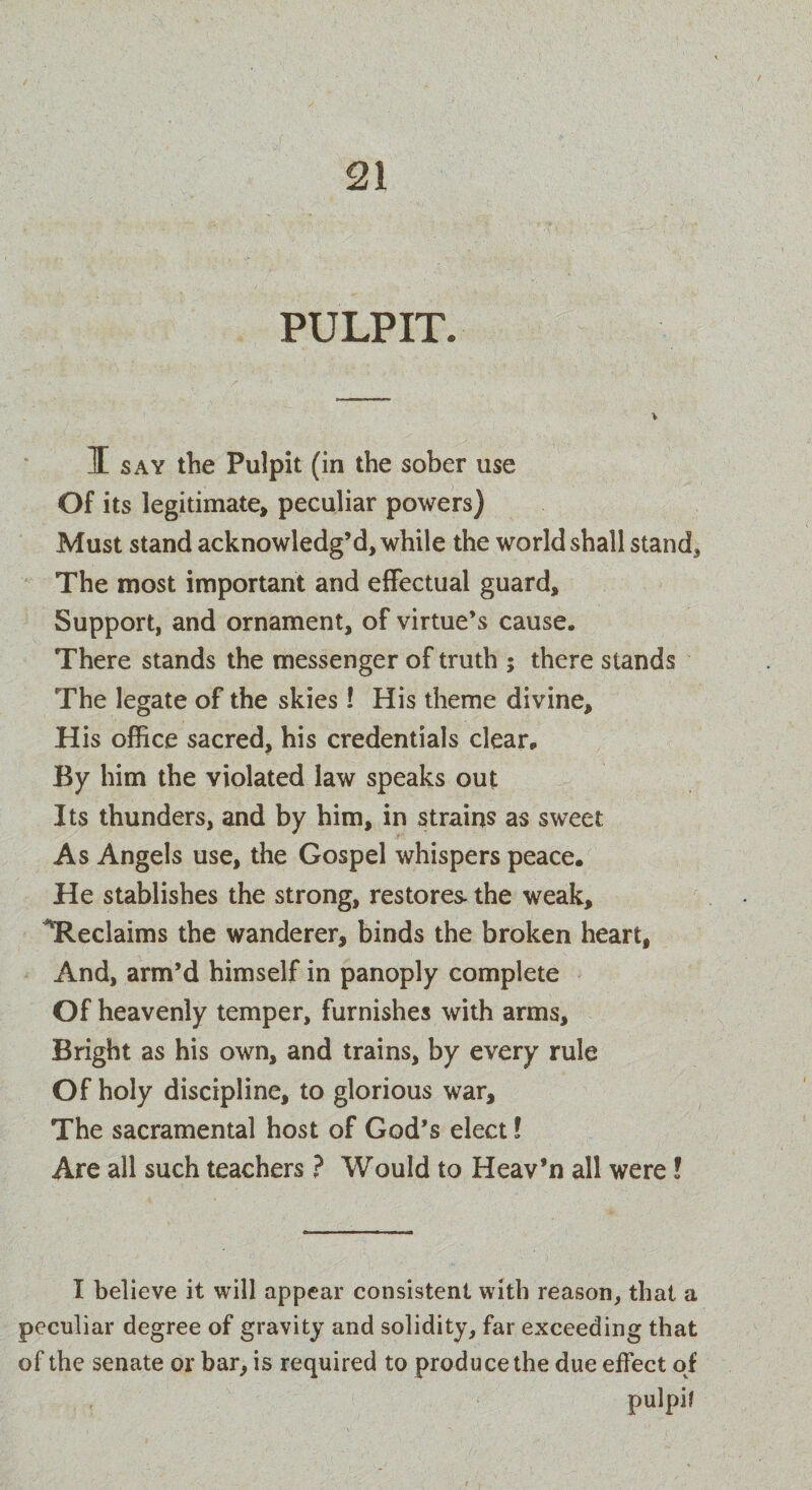 PULPIT. I say the Pulpit (in the sober use Of its legitimate, peculiar powers) Must stand acknowledg’d, while the world shall stand. The most important and effectual guard. Support, and ornament, of virtue’s cause. There stands the messenger of truth ; there stands The legate of the skies! His theme divine. His office sacred, his credentials clear. By him the violated law speaks out Its thunders, and by him, in strains as sweet As Angels use, the Gospel whispers peace. He stablishes the strong, restores- the weak, ^Reclaims the wanderer, binds the broken heart. And, arm’d himself in panoply complete Of heavenly temper, furnishes with arms. Bright as his own, and trains, by every rule Of holy discipline, to glorious war. The sacramental host of God’s elect! Are all such teachers ? Would to Heav’n all were! I believe it will appear consistent with reason, that a peculiar degree of gravity and solidity, far exceeding that of the senate or bar, is required to produce the due effect of pulpif