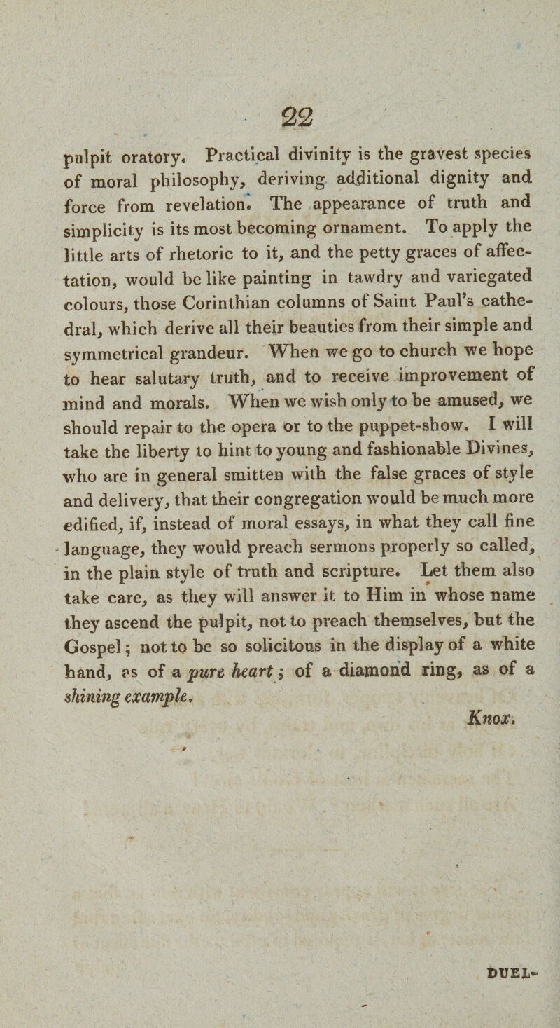 pulpit oratory. Practical divinity is the gravest species of moral philosophy, deriving additional dignity and force from revelation. The appearance of truth and simplicity is its most becoming ornament. To apply the little arts of rhetoric to it, and the petty graces of affec¬ tation, would he like painting in tawdry and variegated colours, those Corinthian columns of Saint Paul’s cathe¬ dral, which derive all their beauties from their simple and symmetrical grandeur. When we go to church, we hope to hear salutary truth, and to receive improvement of mind and morals. When we wish only to be amused, we should repair to the opera or to the puppet-show. I will take the liberty to hint to young and fashionable Divines, who are in general smitten with the false graces of style and delivery, that their congregation would be much more edified, if, instead of moral essays, in what they call fine language, they would preach sermons properly so called, in the plain style of truth and scripture. Let them also take care, as they will answer it to Him in whose name they ascend the pulpit, not to preach themselves, but the Gospel; not to be so solicitous in the display of a white hand, as of a pure heart; of a diamond ring, as of a shining example. Knox, DUEJ>