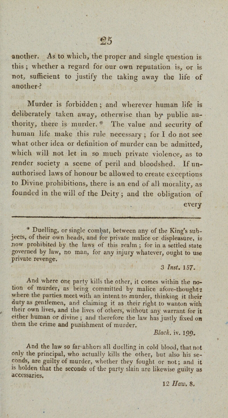another. As to which, the proper and single question is this ; whether a regard for our own reputation is, or is not, sufficient to justify the taking away the life of another-? ’ » Murder is forbidden; and wherever human life is deliberately taken away, otherwise than by public au¬ thority, there is murder. # The value and security of human life make this rule necessary ; for I do not see what other idea or definition of murder can be admitted, which will not let in so much private violence, as to render society a scene of peril and bloodshed. If un¬ authorised laws of honour be allowed to create exceptions to Divine prohibitions, there is an end of all morality, as founded in the will of the Deity ; and the obligation of every * Duelling, or single combat, between any of the King's sub¬ jects, of their own heads, and for private malice or displeasure, is now prohibited by the laws of this realm ; for in a settled state governed by law, no man, for any injury whatever, ought to use private revenge. 3 Inst. 157. And where one party kills the other, it comes within the no¬ tion of murder, as being committed by malice afore-thoughti where the parties meet with an intent to murder, thinking it their duty as gentlemen, and claiming it as their right to wanton with their own lives, and the lives of others, without any warrant for it either human or divine; and therefore the law has justly fixed on them the crime and punishment of murder. Black, iv. And the law so far abhors all duelling in cold blood, that not only the principal, who actually kills the other, but also his se¬ conds, are guilty of murder, whether they fought or not; and it is holden that the seconds of the party slain are likewise guilty as accessaries.