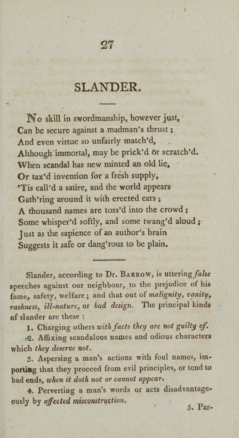 SLANDER. Ho skill in swordmanship, however just. Can be secure against a madman’s thrust; And even virtue so unfairly match’d. Although immortal, may be prick’d or scratch’d. When scandal has new minted an old lie. Or tax’d invention for a fresh supply, ’Tis call’d a satire, and the world appears Gath’ring around it with erected ears; A thousand names are toss’d into the crowd; Some whisper’d softly, and some twang’d aloud ;* Just as the sapience of an author’s brain Suggests it safe or dang’rous to be plain. Slander, according to Dr. BaHrow, is uttering/a/se speeches against our neighbour, to the prejudice of his fame, safety, welfare ; and that out of malignity, vanity, irashness, ill-nature, or bad design. The principal kinds of slander are these : 1, Charging others with facts they art not guilty of. <1. Affixing scandalous names and odious characters which they deserve not. 3. Aspersing a man’s actions with foul names, im¬ porting that they proceed from evil principles, or tend to bad ends, when it doth not or cannot appear. 4. Perverting a man’s words or acts disadvantage¬ ous^ by affected misconstruction, 5, Par-