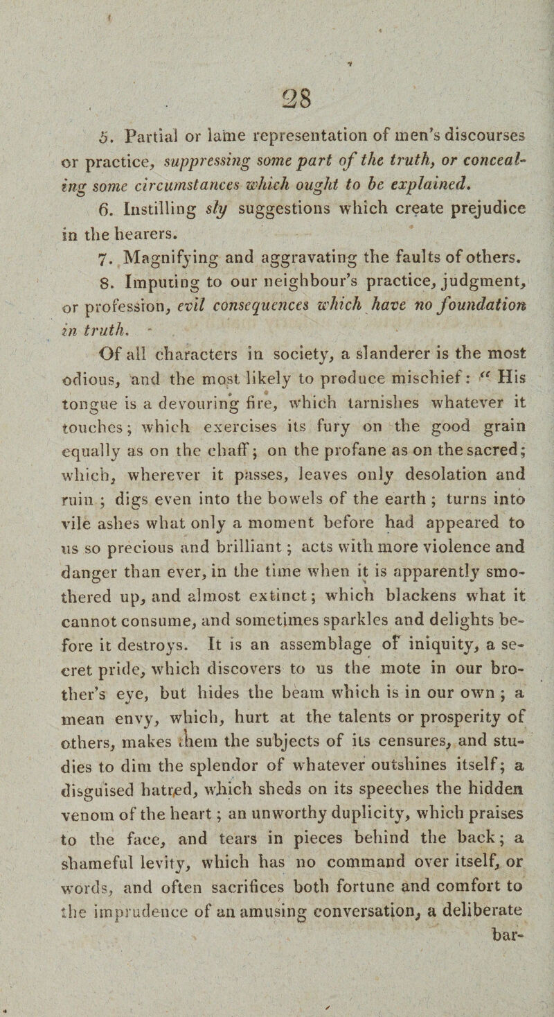 5. Partial or lame representation of men's discourses or practice, suppressing some part of the truth, or conceal- ing some circumstances which ought to he explained. 6. Instilling sly suggestions which create prejudice in the hearers. 7. Magnifying and aggravating the faults of others. 8. Imputing to our neighbour's practice, judgment, or profession, evil consequences which have no foundation in truth. - Of all characters in society, a slanderer is the most odious, and the most likely to produce mischief: “ His tongue is a devouring fire, which tarnishes whatever it touches; which exercises its fury on the good grain equally as on the chaff; on the profane as on the sacred; which, wherever it passes, leaves only desolation and ruin ; digs even into the bowels of the earth ; turns into vile ashes what only a moment before had appeared to us so precious and brilliant; acts with more violence and danger than ever, in the time when it is apparently smo¬ thered up, and almost extinct; which blackens what it cannot consume, and sometimes sparkles and delights be¬ fore it destroys. It is an assemblage of iniquity, a se¬ cret pride, which discovers to us the mote in our bro¬ ther’s eye, but hides the beam which is in our own ; a mean envy, which, hurt at the talents or prosperity of others, makes mem the subjects of its censures, and stu¬ dies to dim the splendor of whatever outshines itself; a disguised hatred, which sheds on its speeches the hidden venom of the heart; an unworthy duplicity, which praises to the face, and tears in pieces behind the back; a shameful levity, which has no command over itself, or words, and often sacrifices both fortune and comfort to the imprudence of an amusing conversation, a deliberate bar-