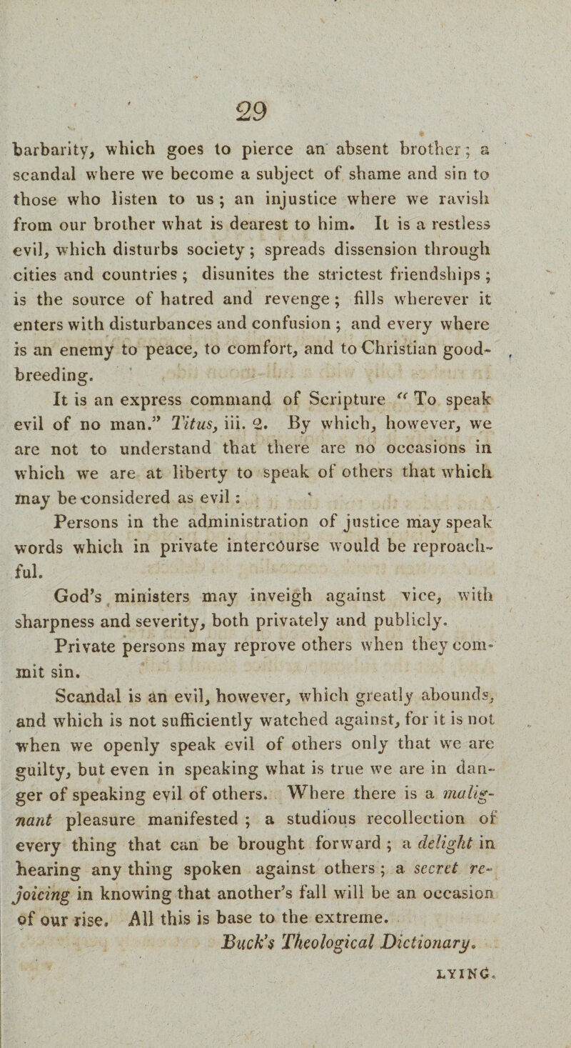 Q Q 1/ barbarity, which goes to pierce an absent brother ; a scandal where we become a subject of shame and sin to those who listen to us ; an injustice where we ravish from our brother what is dearest to him. It is a restless evil, which disturbs society; spreads dissension through cities and countries ; disunites the strictest friendships ; is the source of hatred and revenge; fills wherever it enters with disturbances and confusion ; and every where is an enemy to peace, to comfort, and to Christian good- , breeding. It is an express command of Scripture “ To speak evil of no man.” Titus, iii. 2. By which, however, we are not to understand that there are no occasions in which wre are at liberty to speak of others that which may be considered as evil: Persons in the administration of justice may speak- words which in private intercourse would be reproach¬ ful. God’s ministers may inveigh against vice, with sharpness and severity, both privately and publicly. Private persons may reprove others when they com¬ mit sin. Scandal is an evil, however, which greatly abounds, and which is not sufficiently watched against, tor it is not when we openly speak evil of others only that vve are guilty, but even in speaking what is true we are in dan¬ ger of speaking evil of others. Where there is a malig¬ nant pleasure manifested ; a studious recollection of every thing that can be brought forward ; a delight in hearing any thing spoken against others ; a secret re¬ joicing in knowing that another’s fall will be an occasion of our rise. AW this is base to the extreme. Buck's Theological Dictionary. lyin£«