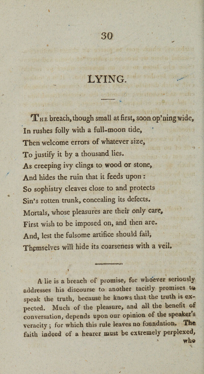 LYING, The breach, though small at first, soon op’ningwide. In rushes folly with a full-moon tide. Then welcome errors of whatever size. To justify it by a thousand lies. As creeping ivy clings to wood or stone. And hides the ruin that it feeds upon: So sophistry cleaves close to and protects Sin’s rotten trunk, concealing its defects. Mortals, whose pleasures are their only care. First wish to be imposed on, and then are. And, lest the fulsome artifice should fail. Themselves will hide its coarseness with a veil. A lie is a breach of promise, for whoever seriously addresses his discourse to another tacitly promises t<* speak the truth, because he knows that the truth is ex¬ pected. Much of the pleasure, and all the benefit of conversation, depends upon our opinion of the speakers veracity ; for which this rule leaves no foundation. The faith indeed of a hearer must be extremely perplexed, ' wh©