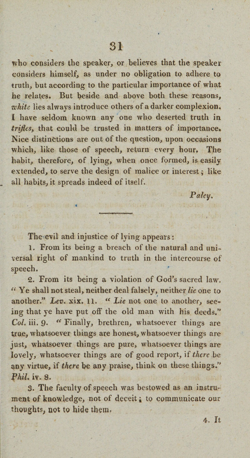 who considers the speaker, or believes that the speaker considers himself, as under no obligation to adhere to truth, but according to the particular importance of what he relates. But beside and above both these reasons, white lies always introduce others of a darker complexion* I have seldom known any one who deserted truth in trifles, that could be trusted in matters of importance. Nice distinctions are out of the question, upon occasions which, like those of speech, return every hour. The habit, therefore, of lying, when once formed, is easily extended, to serve the design of malice or interest; like all habits, it spreads indeed of itself. Paley, The evil and injustice of lying appears: 1. From its being a breach of the natural and uni¬ versal right of mankind to truth in the intercourse of speech. 2. From its being a violation of God’s sacred law, “ Ye shall not steal, neither deal falsely, neither lie one to another.” Lev, xix. 11. “ Lie not one to another, see¬ ing that ye have put off the old man with his deeds.” Col. iii. 9* “ Finally, brethren, whatsoever things are true, whatsoever things are honest, whatsoever things are just, whatsoever things are pure, whatsoever things are lovely, whatsoever things are of good report, if there be any virtue, if there be any praise, think on these things.” Phil. iv. 8, 3. The faculty of speech was bestowed as an instru¬ ment of knowledge, not of deceit; to communicate our thoughts^ not to hide them. 4. It