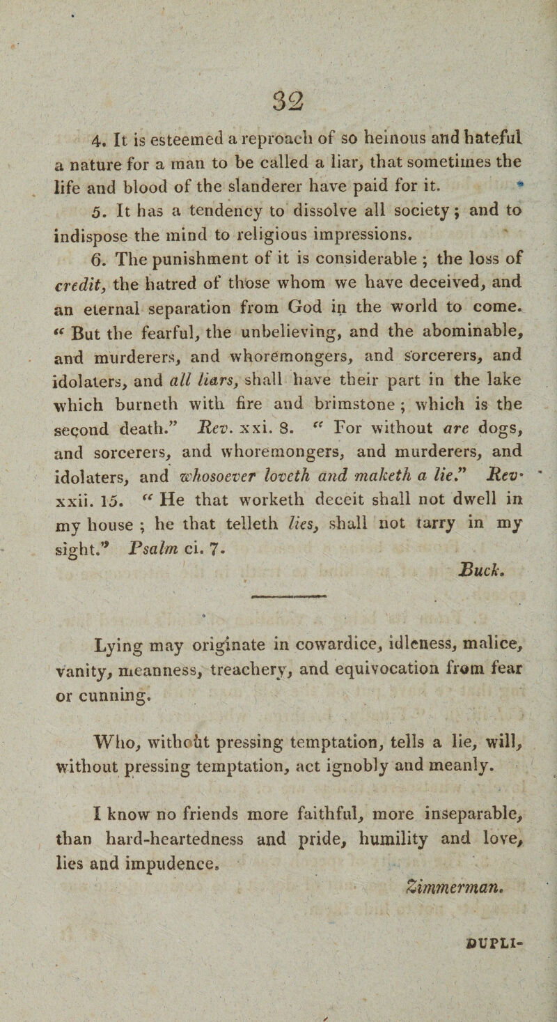 4. It is esteemed a reproach of so heinous and hateful a nature for a man to be called a liar, that sometimes the life and blood of the slanderer have paid for it, 5. It has a tendency to dissolve all society; and to indispose the mind to religious impressions. 6. The punishment of it is considerable ; the loss of credit, the hatred of those whom we have deceived, and an eternal separation from God in the world to come* “ But the fearful, the unbelieving, and the abominable, and murderers, and whoremongers, and sorcerers, and idolaters, and all liars, shall have their part in the lake which burneth with fire and brimstone ; which is the second death.” Rev. xxi. 8. cc For without are dogs, and sorcerers, and whoremongers, and murderers, and idolaters, and whosoever loveth and maketh a lie ” Rev* xxii. 15. “ He that worketh deceit shall not dwell in my house ; he that telleth lies, shall not tarry in my sight.” Psalm ci. 7« Buck* Lying may originate in cowardice, idleness, malice, vanity, meanness, treachery, and equivocation from fear or cunning. Who, withcht pressing temptation, tells a lie, will, without pressing temptation, act ignobly and meanly. I know no friends more faithful, more inseparable, than hard-heartedness and pride, humility and love, lies and impudence, Zimmerman. OUPLI®