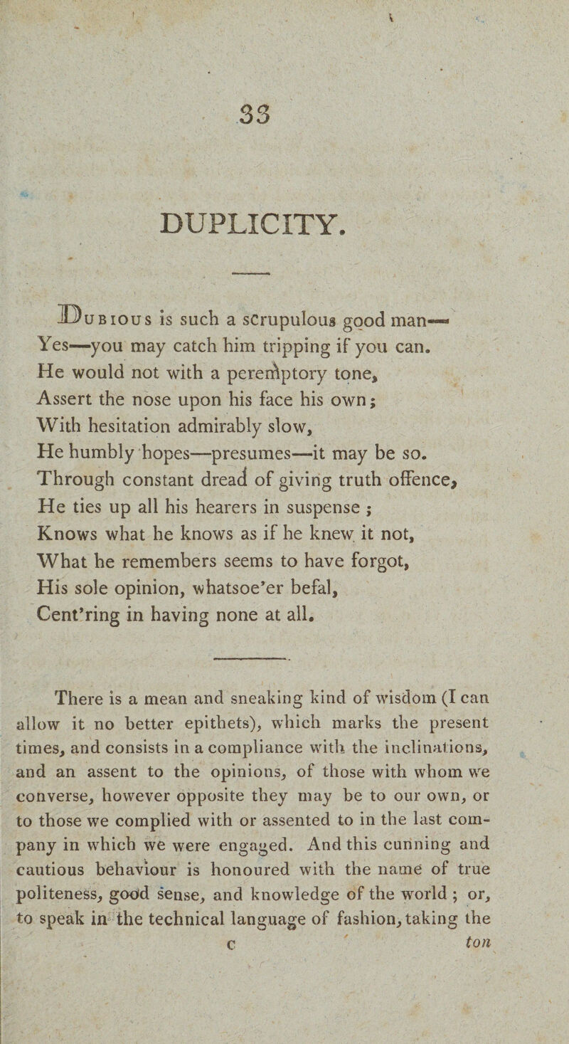 V 33 DUPLICITY. -iDubious is such a scrupulous good man— Yes—you may catch him tripping if you can. He would not with a peremptory tone. Assert the nose upon his face his own; With hesitation admirably slow. He humbly hopes—presumes—it may be so. Through constant dread of giving truth offence* He ties up all his hearers in suspense ; Knows what he knows as if he knew it not. What he remembers seems to have forgot, His sole opinion, whatsoe’er befal, Cent’ring in having none at all. There is a mean and sneaking kind of wisdom (I can allow it no better epithets), which marks the present times, and consists in a compliance with the inclinations, and an assent to the opinions, of those with whom wre converse, however opposite they may be to our own, or to those we complied with or assented to in the last com¬ pany in which we were engaged. And this cunning and cautious behaviour is honoured with the name of true politeness, good sense, and knowledge of the wrorld ; or, to speak in the technical language of fashion, taking the c ton I  ■ • vr- iff. - , • ’ • .