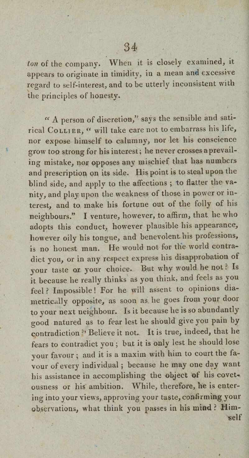 ton of the company. When it is closely examined, it appears to originate in timidity, in a mean and excessive regard to self-interest, and to be utterly inconsistent with the principles of honesty. “ A person of discretion/5 says the sensible and sati¬ rical Collier, “ will take care not to embarrass his life, nor expose himself to calumny, nor let his conscience grow too strong for his interest; he never crosses a prevail¬ ing mistake, nor opposes any mischief that has numbers and prescription on its side. His point is to steal upon the blind side, and apply to the affections ; to flatter the va¬ nity, and play upon the weakness of those in power or in¬ terest, and to make his fortune out of the folly of his neighbours.” I venture, however, to affirm, that he who adopts this conduct, however plausible his appearance, however oily his tongue, and benevolent his professions, is no honest man. He would not for the world contra¬ dict you, or in any respect express his disapprobation of vour taste or your choice. But why would he not r Is it because he really thinks as you think, and feels as you feel ? Impossible 1 For he will assent to opinions dia¬ metrically opposite, as soon as he goes from your door to your next neighbour. Is it because he is so abundantly good natured as to fear lest he should give you pain by contradiction ?} Believe it not. It is true, indeed, that he fears to contradict you ; but it is only lest he should lose your favour; aud it is a maxim with him to court the fa¬ vour of every individual ; because he may one day want his assistance in accomplishing the object of his covet¬ ousness or his ambition. While, therefore, he is enter¬ ing into your views, approving your taste, confirming your observations, what think you passes in his mind ? Him¬ self