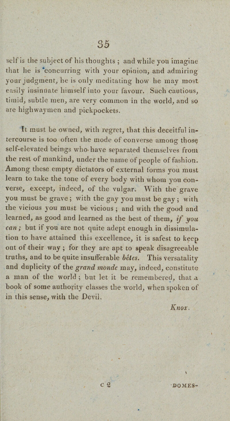 self is the subject of his thoughts ; and while you imagine that lie is concurring with your opinion, and admiring your judgment, he is only meditating how he may most easily insinuate himself into your favour. Such cautious, timid, subtle men, are very common in the world, and so are highwaymen and pickpockets. It must be owned, with regret, that this deceitful in¬ tercourse is too often the mode of converse among thos$ self-elevated beings who have separated themselves from the rest of mankind, under the name of people of fashion. Among these empty dictators of external forms you must learn to take the tone of every body with whom you con¬ verse, except, indeed, of the vulgar. With the grave you must be grave ; with the gay you must be gay ; with the vicious you must be vicious ; and with the good and learned, as good and learned as the best of them, if you can; but if you are not quite adept enough in dissimula¬ tion to have attained this excellence, it is safest to keep out of their way ; for they are apt to speak disagreeable truths, and to be quite insufferable betes. This versatality and duplicity of the grand monde may, indeed, constitute a man of the world ; but let it be remembered, that a hook of some authority classes the world, when spoken of in this sense, with the Devil. Knox. c'2 DOMES-