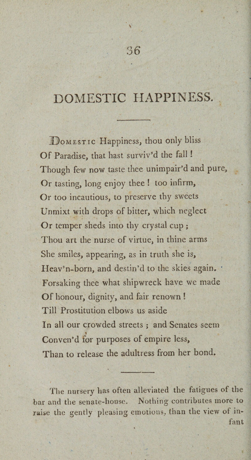 DOMESTIC HAPPINESS. jDomest ic Happiness, thou only bliss Of Paradise, that hast surviv’d the fall ! Though few now taste thee unimpair’d and pure. Or tasting, long enjoy thee ! too infirm, Or too incautious, to preserve thy sweets Unmixt with drops of bitter, which neglect Or temper sheds into thy crystal cup; Thou art the nurse of virtue, in thine arms She smiles, appearing, as in truth she is, Heav’n-born, and destin’d to the skies again, * Forsaking thee what shipwreck have we made Of honour, dignity, and fair renown ! Till Prostitution elbows us aside In all our crowded streets; and Senates seem Conven’d for purposes of empire less. Than to release the adultress from her bond. The nursery has often alleviated the fatigues of the bar and the senate-house. Nothing contributes more to raise the gently pleasing emotions, than the view of in* fant
