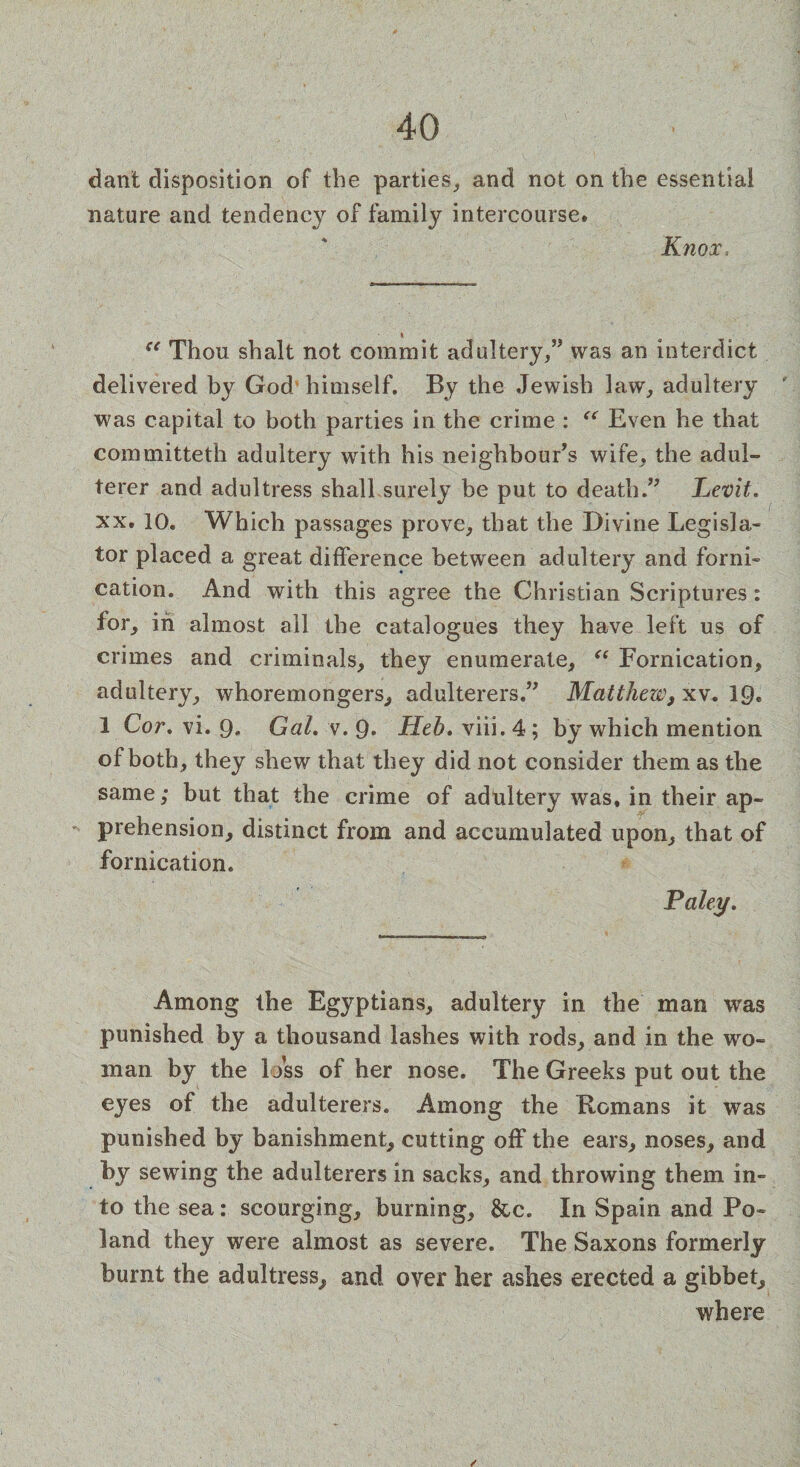 dant disposition of the parties, and not on the essential nature and tendency of family intercourse. Knox. i “ Thon shalt not commit adultery,” was an interdict delivered by God himself. By the Jewish law, adultery was capital to both parties in the crime : “ Even he that committeth adultery with his neighbour’s wife, the adul¬ terer and adultress shall surely be put to death.” Levit. xx. 10. Which passages prove, that the Divine Legisla¬ tor placed a great difference between adultery and forni¬ cation. And with this agree the Christian Scriptures : for, in almost all the catalogues they have left us of crimes and criminals, they enumerate, “ Fornication, adultery, whoremongers, adulterers.” Matthew, xv. 19* 1 Cor. vi. 9. Gal, v. 9* Heb, viii. 4; by which mention of both, they shew that they did not consider them as the same; but that the crime of adultery was, in their ap¬ prehension, distinct from and accumulated upon, that of fornication. Paley, Among the Egyptians, adultery in the man was punished by a thousand lashes with rods, and in the wo¬ man by the loss of her nose. The Greeks put out the eyes of the adulterers. Among the Romans it was punished by banishment, cutting off the ears, noses, and by sewing the adulterers in sacks, and throwing them in¬ to the sea: scourging, burning, &c. In Spain and Po¬ land they were almost as severe. The Saxons formerly burnt the adultress, and over her ashes erected a gibbet, where