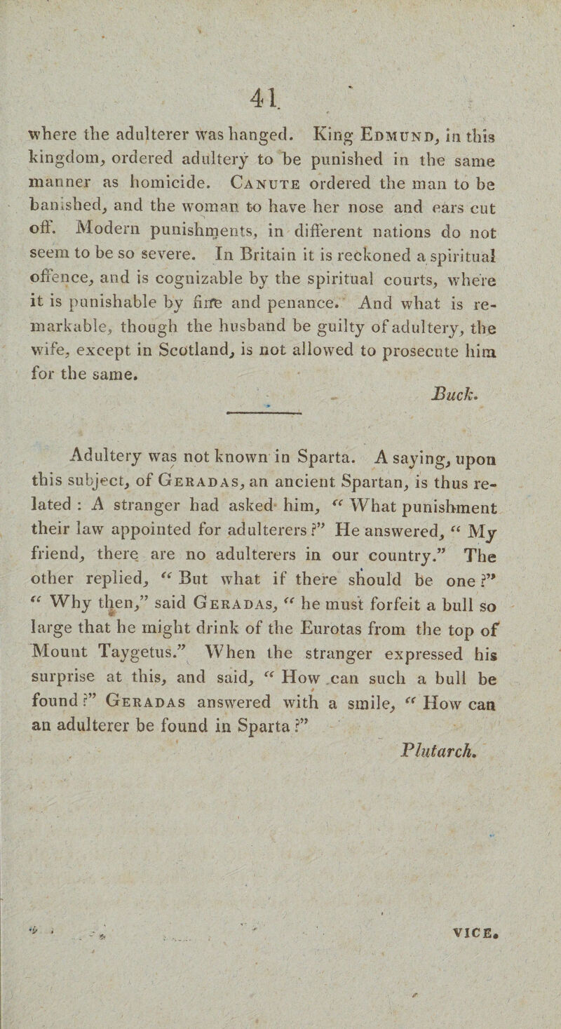 where the adulterer was hanged. King Edmund, in this kingdom, ordered adultery to he punished in the same manner as homicide. Canute ordered the man to be banished, and the woman to have her nose and ears cut oh. Modern punishments, in different nations do not seem to be so severe. In Britain it is reckoned a spiritual offence, and is cognizable by the spiritual courts, where it is punishable by him and penance. And what is re¬ markable, though the husband be guilty of adultery , the wife, except in Scotland, is not allowed to prosecute him for the same. Buck. Adultery was not known in Sparta. A saying, upon this subject, of Geradas, an ancient Spartan, is thus re¬ lated : A stranger had asked him, “ What punishment their law appointed for adulterers?” He answered, “ My friend, there are no adulterers in our country.” The other replied, <( But what if there should be one ?” “ Why then,” said Geradas, “ he must forfeit a bull so large that he might drink of the Eurotas from the top of Mount Taygetus.” When the stranger expressed his surprise at this, and said, “ How can such a bull be # found r” Geradas answered with a smile, “ How can an adulterer be found in Sparta ?” Plutarch. VICE.