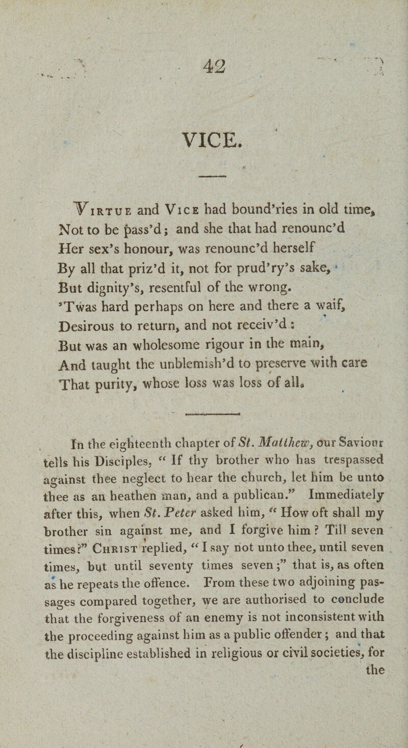 ' ^ 4-'„ VICE. V irtue and Vice bad bcmnd’ries in old time. Not to be pass’d; and she that had renounc’d Her sex’s honour, was renounc’d herself By all that priz’d it, not for prud’ry’s sake,5 But dignity’s, resentful of the wrong. ’Twas hard perhaps on here and there a waif. Desirous to return, and not receiv’d : But was an wholesome rigour in the main. And taught the unblemish’d to preserve with care That purity, whose loss was loss of all* In the eighteenth chapter of St. Matthew, our Saviour tells his Disciples, “ If thy brother who has trespassed against thee neglect to hear the church, let him be unto thee as an heathen man, and a publican.” Immediately after this, when St. Peter asked him,ic How oft shall my brother sin against me, and I forgive him ? Till seven times?” Christ replied, “ I say not unto thee, until seven times, but until seventy times seventhat is, as often as he repeats the offence. From these two adjoining pas¬ sages compared together, we are authorised to conclude that the forgiveness of an enemy is not inconsistent with the proceeding against him as a public offender; and that the discipline established in religious or civil societies, for the
