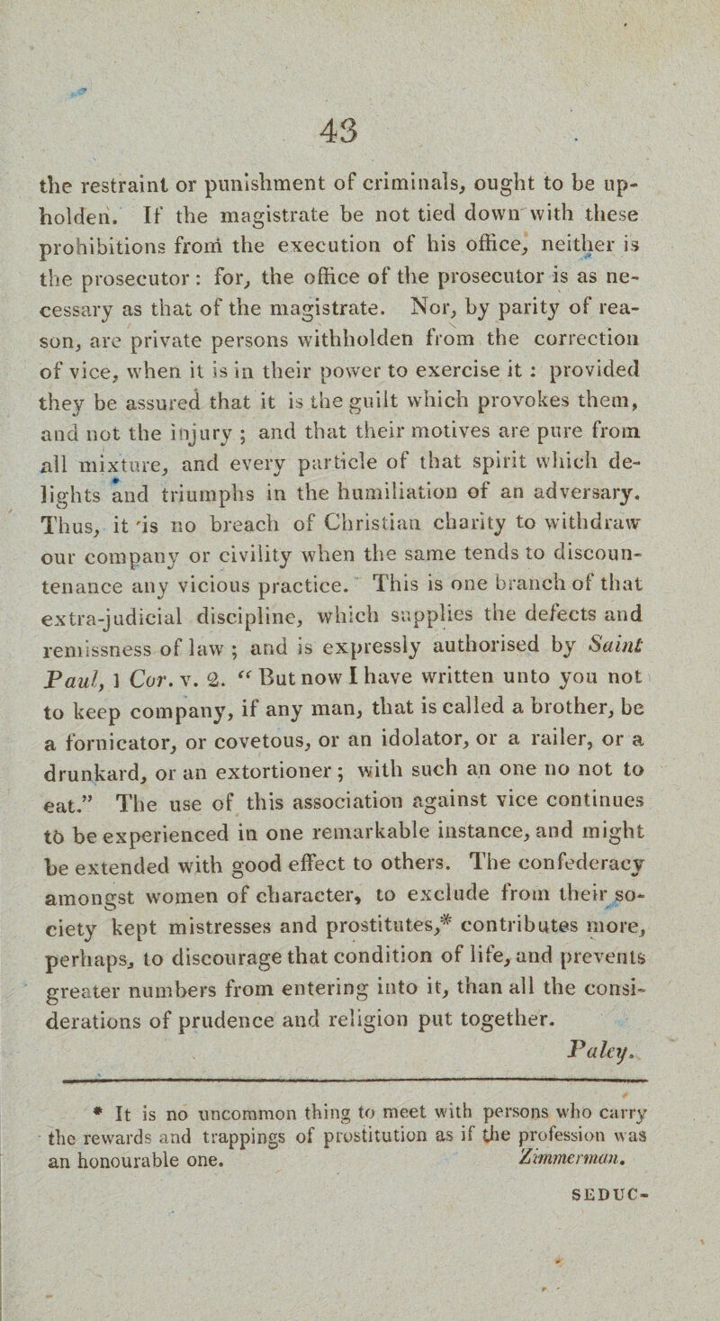 the restraint or punishment of criminals, ought to be up¬ holder If the magistrate be not tied down with these prohibitions from the execution of his office,* neither is the prosecutor: for, the office of the prosecutor is as ne¬ cessary as that of the magistrate. Nor, by parity of rea¬ son, are private persons withholden from the correction of vice, when it is in their power to exercise it : provided they be assured that it is the guilt which provokes them, and not the injury ; and that their motives are pure from all mixture, and every particle of that spirit which de¬ lights and triumphs in the humiliation of an adversary. Thus, it 'is no breach of Christian charity to withdraw our company or civility when the same tends to discoun¬ tenance any vicious practice. This is one branch ol that extra-judicial discipline, which supplies the defects and remissness of law ; and is expressly authorised by Saint Paul, ] Cor.Y. 2. “ But now I have written unto you not to keep company, if any man, that is called a brother, be a fornicator, or covetous, or an idolator, or a railer, or a drunkard, or an extortioner 5 with such an one no not to eat.” The use of this association against vice continues t6 be experienced in one remarkable instance, and might be extended with good effect to others. The confederacy am on srst women of character, to exclude from their so- O ciety kept mistresses and prostitutes/ contributes more, perhaps, to discourage that condition of life, and prevents greater numbers from entering into it, than all the consi¬ derations of prudence and religion put together. Pa ley. ♦ It is no uncommon thing to meet with persons who carry the rewards and trappings of prostitution as if the profession was an honourable one. * Zimmerman. SEDUC-
