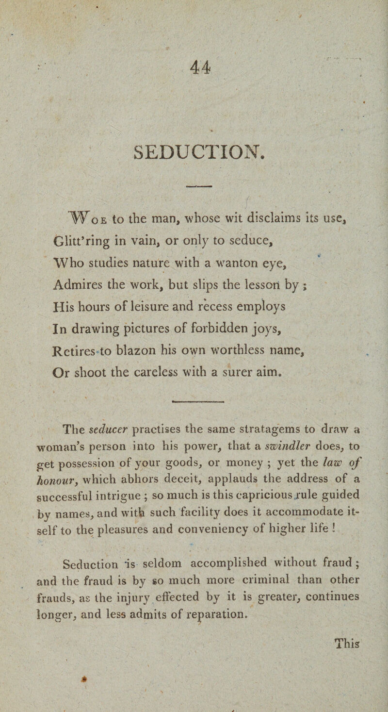SEDUCTION. Woe to the man, whose wit disclaims its use, Glitt’ring in vain, or only to seduce. Who studies nature with a wanton eye. Admires the work, but slips the lesson by; His hours of leisure and recess employs In drawing pictures of forbidden joys. Retires to blazon his own worthless name. Or shoot the careless with a surer aim. The seducer practises the same stratagems to draw a woman’s person into his power, that a swindler does, to get possession of your goods, or money ; yet the law of honour, which abhors deceit, applauds the address of a successful intrigue ; so much is this capricious rule guided by names, and with such facility does it accommodate it¬ self to the pleasures and conveniency of higher life ! Seduction is seldom accomplished without fraud; and the fraud is by so much more criminal than other frauds, as the injury effected by it is greater, continues longer, and less admits of reparation. # This