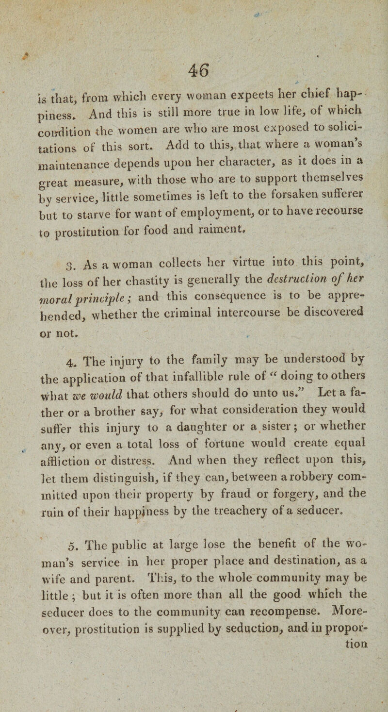 is that, from which every woman expects her chief hap¬ piness* And this is still more true in low life, of which condition the women are who are most exposed to solici¬ tations of this sort. Add to this, that where a woman’s maintenance depends upon her character, as it does in a oreat measure, with those who are to support themselves by service, little sometimes is left to the forsaken suherer but to starve for want of employment, or to have recourse to prostitution for food and raiment, 3. As a woman collects her virtue into this point, the loss of her chastity is generally the destruction of her moral principle; and this consequence is to be appre¬ hended, whether the criminal intercourse be discovered or not. 4. The injury to the family may be understood by the application of that infallible rule of “ doing to others what me would that others should do unto us.” Let a fa¬ ther or a brother say, for what consideration they would suffer this injury to a daughter or a sister; or whether any, or even a total loss of fortune would create equal affliction or distress. And when they reflect upon this, let them distinguish, if they can, between a robbery com¬ mitted upon their property by fraud or forgery, and the ruin of their happiness by the treachery of a seducer. 5. The public at large lose the benefit of the wo¬ man’s service in her proper place and destination, as a wife and parent. This, to the whole community may be little ; but it is often more than all the good which the seducer does to the community can recompense. More¬ over, prostitution is supplied by seduction, and in propor¬ tion