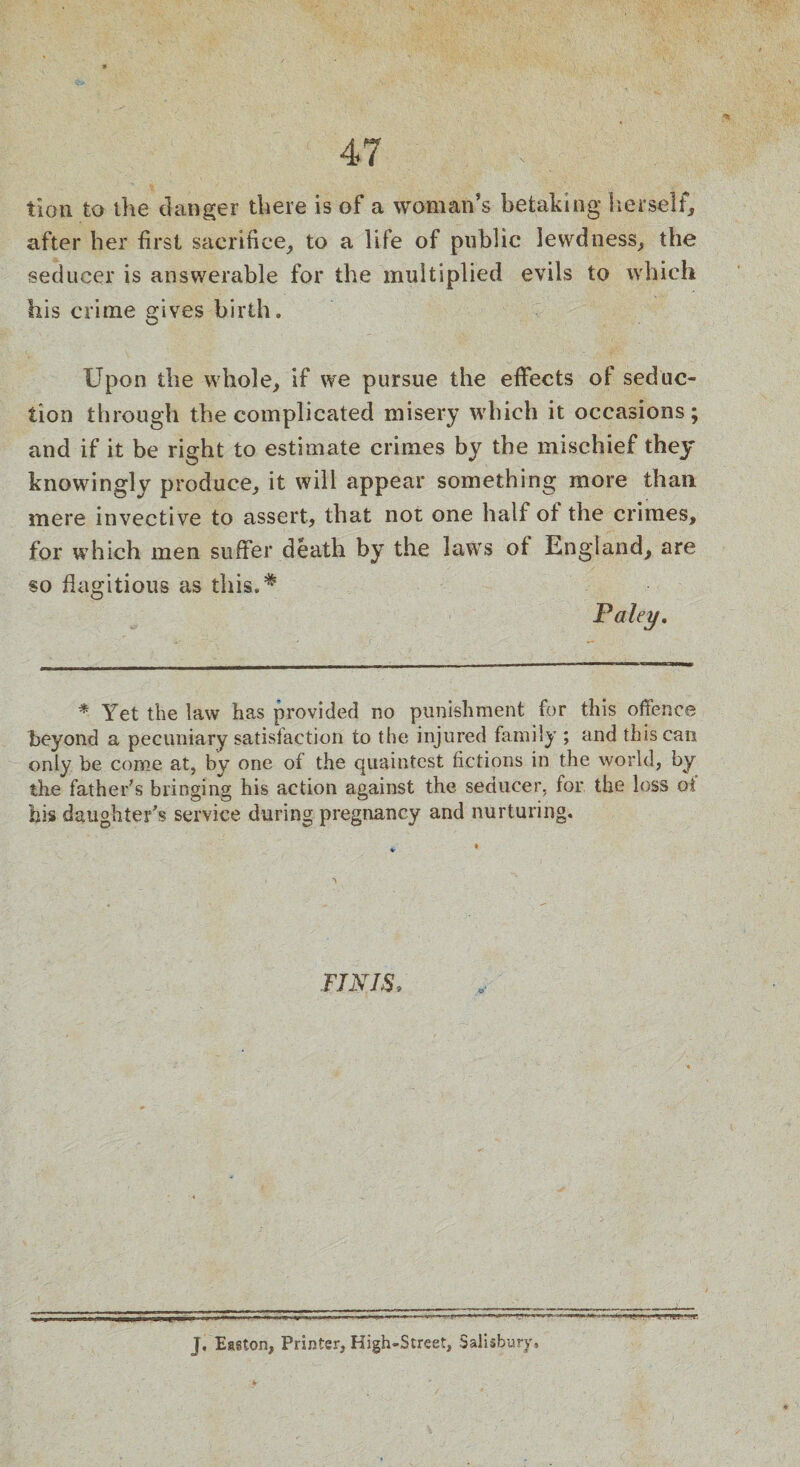 tion to the danger there is of a woman’s betaking herself, after her first sacrifice, to a life of public lewdness, the seducer is answerable for the multiplied evils to which his crime gives birth. Upon the whole, if we pursue the effects of seduc¬ tion through the complicated misery which it occasions; and if it be right to estimate crimes by the mischief they knowingly produce, it will appear something more than mere invective to assert, that not one half of the crimes, for which men suffer death by the laws of England, are so flagitious as this.* Paley. * Yet the law has provided no punishment for this offence beyond a pecuniary satisfaction to the injured family ; and this can only be come at, by one of the quaintest fictions in the world, by the father's bringing his action against the seducer, for the loss of his daughter's service during pregnancy and nurturing. FINIS, J. Easton, Printer, High-Street, Salisbury,