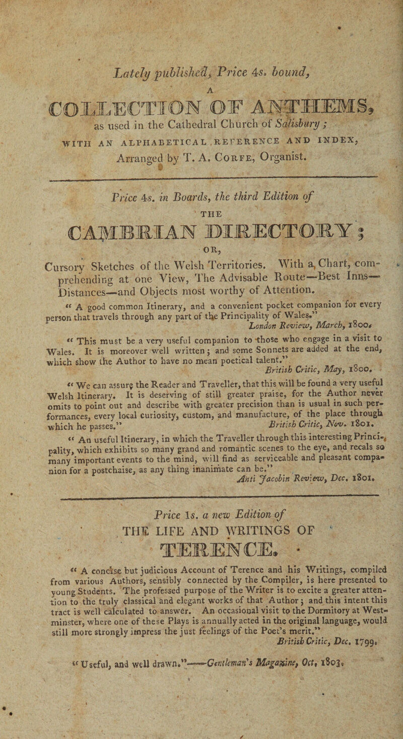 Lately published, Price 4s, bound, A COEEECTIOM OF ANTHEMS, as used in the Cathedral Church of Salisbury ; WITH AN ALPHABETICAL .REFERENCE AND INDEX, Arranged by T. A. Corfe, Organist. Price 4s. in Boards, the third Edition of ' THE C;AirB1R;IAN DIRECTORY ; OR, Cursory Sketches of the Welsh Territories. With a,Chait, com= prehending at one View, 1 he Advisable Route—*Eest Inns Distances—and Objects most worthy of Attention. tc A good common Itinerary, and a convenient pocket companion for every person that travels through any part of the Principality of Wales.” London Review, March, 1800* t( This must be a very useful companion to those who engage in a visit to Wales. It is moreover well written $ and some Sonnets are added at the end, which show the Author to have no mean poetical talent.” British Critic, May, iSoo. « We can assur? the Reader and Traveller, that this will be found a very useful Welsh Itinerary. It is deserving of still greater praise, for the Author never omits to point out and describe with greater precision than is usual in such per¬ formances, every local curiosity, custom, and manufacture, of the place through which he passes,’* British Critic, Nov. iSoi. *< An useful Itinerary, in which the Traveller through this interesting Princi-* pality, which exhibits so many grand and romantic scenes to the eye, and recals so many important events to the mind, will find as serviceable and pleasant compa¬ nion for a postchaise, as any thing inanimate can be.” Anti Jacobin Review, Dec, 1S01. Price Is. a new Edition of THE LIFE AND WRITINGS OF 1 TEREMCE. • « A concise but judicious Account of Terence and his Writings, compiled from various Authors, sensibly connected by the Compiler, is here presented to young Students. The professed purpose of the Writer is to excite a greater atten¬ tion to the truly classical and elegant works of that Author $ and this intent this tract is well calculated to answer. An occasional visit to the Dormitory at West¬ minster, where one of these Plays is annually acted in the original language, would still more strongly impress the just feelings of the Poet’s merit.” British Critic, Dec, 1799* Useful, and well draw-Gentleman's Magazine, Oct, 1803,