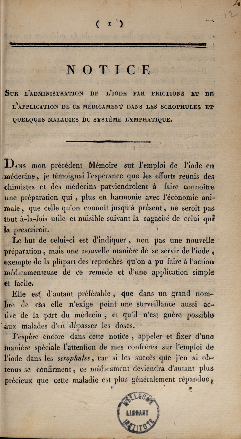 A IV NOTICE \ Sur l’administration de l’iode par frictions et dh INAPPLICATION DE CE MEDICAMENT DANS LES SCROPHULËS ET .r . . * \ QUELQUES MALADIES £)U SYSTEME LYMPHATIQUE* Dans mon précédent Mémoire sut l’emploi cle l’iode en < médecine, je témoignai l’espérance que les efforts réunis des chimistes et des médecins parviendroient à faire connoître une préparation qui , plus en harmonie avec l’économie ani~ male, que celle qu’on connoît jusqü a présent, né seroit pas tout à-la-fois Utile et nuisible suivant la sagacité de celui qui la prescriroit* 4 Le but de celui-ci est d’indiquer, non pas Une nouvelle préparation, mais une nouvelle manière de se servir de l’iode * exempte de la plupart des reproches qu’oii à pu faire à l’action médicamenteuse de ce remède et d’une application simple et facile. Elle est d’autant préférable , que dans un grand nom- bre de cas elle n’exige point une surveillance aussi ac¬ tive de la part du médecin , et qu’il n’est guère possible aux malades cl’ert dépasser les doses. J’espère encore dans cette notice , appeler et fixer d’une manière spéciale l'attention de mes confrères sur l’emploi de l’iode dans les scrophutes, Car si les succès qüe j’en ai ob«* tenus se confirment, ce médicament deviendra d’autant plus précieux que cette maladie est plus généralement répandue * *■ ' #