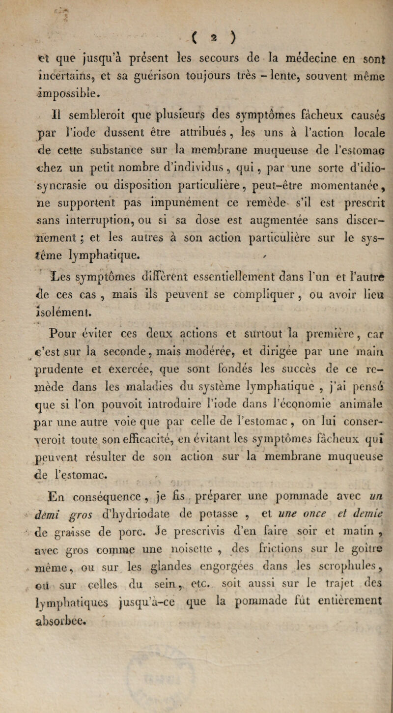 et que jusqu’à présent les secours de la médecine en sont incertains, et sa guérison toujours très - lente, souvent même impossible. Il sembleroit que plusieurs des symptômes fâcheux causés par l’iode dussent être attribués, les uns à l’action locale de cette substance sur la membrane muqueuse de l’estomac chez un petit nombre d’individus, qui, par une sorte d’idio¬ syncrasie ou disposition particulière, peut-être momentanée, ne supportent pas impunément ce remède s’il est prescrit sans interruption, ou si sa dose est augmentée sans discer¬ nement ; et les autres à son action particulière sur le sys¬ tème lymphatique. Les symptômes diffèrent essentiellement dans l’un et l’autre de ces cas , mais ils peuvent se compliquer , ou avoir lieu isolément. .Tf- Pour éviter ces deux actions et surtout la première, car c’est sur la seconde, mais modérée, et dirigée par une main prudente et exercée, que sont fondés les succès de ce re¬ mède dans les maladies du système lymphatique , j’ai pensé que si l’on pouvoit introduire l iode dans l’économie animale par une autre voie que par celle de l’estomac , on lui conser- veroit toute son efficacité, en évitant les symptômes fâcheux qui peuvent résulter de son action sur la membrane muqueuse de l’estomac. En conséquence , je fis préparer une pommade avec un demi gros d’hydriodate de potasse , et une once et demie ■ de graisse de porc. Je prescrivis d’en faire soir et matin , avec gros comme une noisette , des frictions sur le goitre même, ou sur les glandes engorgées dans les scrophules, où sur celles du sein, etc. soit aussi sur le trajet des lymphatiques jusqu’à-ce que la pommade fut entièrement absorbée.