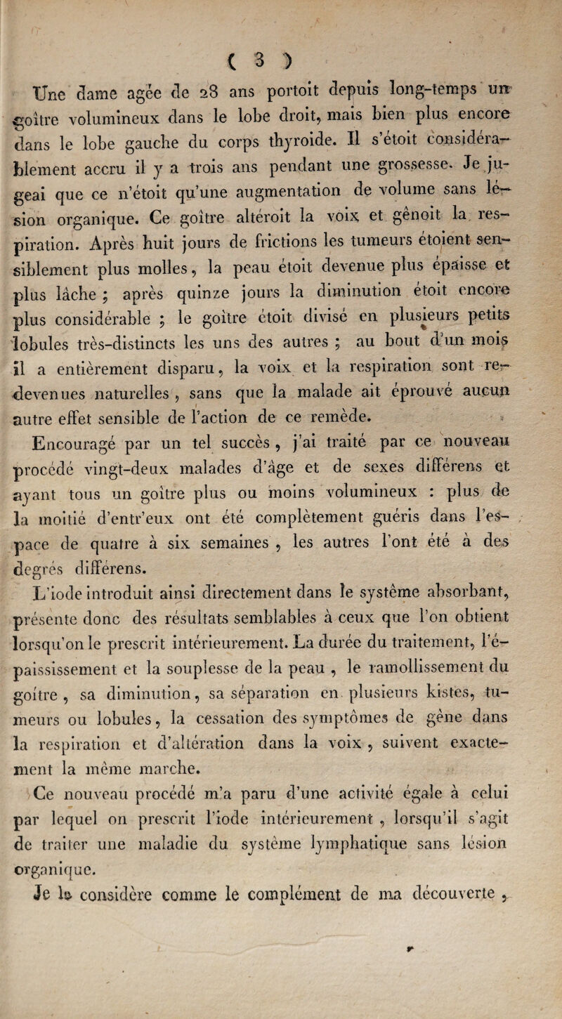 Une dame âgée de 28 ans portoit depuis long-temps une goitre volumineux dans le lobe droit, mais bien plus encore dans le lobe gauche du corps thyroïde. Il s etoit considéra¬ blement accru il y a trois ans pendant une grossesse- Je ju¬ geai que ce n’étoit cju’une augmentation de volume sans lé¬ sion organique. Ce goitre altéroit la voix et genoit la les— piration. Après huit jours de frictions les tumeuis étoient sen¬ siblement plus molles, la peau étoit devenue plus épaisse et plus lâche ; après quinze jours la diminution étoit encore plus considérable 5 le goitre etoit divisé en plusieurs petits lobules très-distincts les uns des autres ; au bout d’un mois il a entièrement disparu, la voix et la respiration sont re¬ devenues naturelles , sans que la malade ait éprouvé aucun autre effet sensible de l’action de ce remède. Encouragé par un tel succès , j’ai traité par ce nouveau procédé vingt-deux malades d’âge et de sexes différens et ayant tous un goitre plus ou moins volumineux : plus de la moitié d’entr’eux ont été complètement guéris dans l’es¬ pace de quatre à six semaines , les autres l’ont été à des degrés différens. L’iode introduit ainsi directement dans le système absorbant, présente donc des résultats semblables à ceux que l’on obtient lorsqu’on le prescrit intérieurement. La durée du traitement, l’é¬ paississement. et la souplesse de la peau , le ramollissement du goitre, sa diminution, sa séparation en. plusieurs kistes, tu¬ meurs ou lobules, la cessation des symptômes de gène dans la respiration et d’altération dans la voix , suivent exacte¬ ment la même marche. Ce nouveau procédé m’a paru d’une activité égale à celui par lequel on prescrit l’iode intérieurement , lorsqu’il s’agit de traiter une maladie du système lymphatique sans lésion organique. Je ls- considère comme le complément de ma découverte 5.