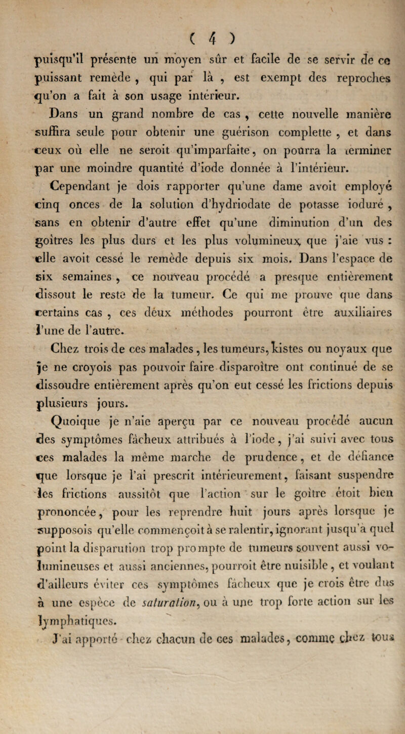 puisqu’il présente un moyen sûr et facile de se servir de ce puissant remède , qui par là , est exempt des reproches qu’on a fait à son usage intérieur. Dans un grand nombre de cas , cette nouvelle manière suffira seule pour obtenir une guérison complette , et dans ceux où elle ne seroit qu’imparfaite, on pourra la terminer par une moindre quantité d’iode donnée à l’intérieur. Cependant je dois rapporter qu’une dame avoit employé cinq onces de la solution d’hydriodate de potasse ioduré , sans en obtenir d’autre effet qu’une diminution d’un des goitres les plus durs et les plus volumineux que j’aie vus : elle avoit cessé le remède depuis six mois. Dans l’espace de six semaines , ce nouveau procédé a presque entièrement dissout le reste de la tumeur. Ce qui me prouve que dans certains cas , ces dèux méthodes pourront être auxiliaires l’une de l’autre. Chez trois de ces malades , les tumeurs, histes ou noyaux que je ne croyois pas pouvoir faire disparoitre ont continué de se dissoudre entièrement après qu’on eut cessé les frictions depuis plusieurs jours. Quoique je n’aie aperçu par ce nouveau procédé aucun des symptômes fâcheux attribués à l'iode, j’ai suivi avec tous ces malades la meme marche de prudence, et de défiance que lorsque je l’ai prescrit intérieurement, faisant suspendre les frictions aussitôt que l’action sur le goitre étoit bien prononcée, pour les reprendre huit jours après lorsque je supposois qu’elle commençoit à se ralentir, ignorant jusqu’à quel point la disparution trop prompte de tumeurs souvent aussi vo¬ lumineuses et aussi anciennes,pourrait être nuisible, et voulant d’ailleurs éviter ces symptômes fâcheux que je crois être dus à une espèce de saturation, ou à une trop forte action sur les lymphatiques. J'ai apporté chez chacun de ces malades, comme tous