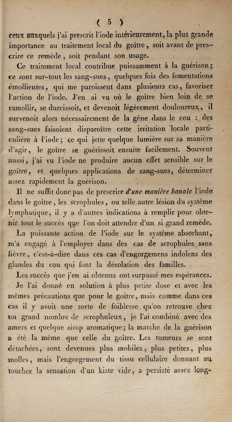 I ceux auxquels j’ai prescrit l’iode intérieurement, la plus grande importance au traitement local du goitre, soit avant de pres¬ crire ce remède , soit pendant son , usage. Ce traitement local contribue puissamment à la guérison , ce sont sur-tout les sang-sues, quelques fois des fomentations émollientes, qui me paraissent dans plusieurs cas, favoriser l’action de l’iode. J’en ai vu où le goitre bien loin de se ramollir, se durcissoit, et devenoit légèrement douloureux, il survenoit alors nécessairement de la gêne dans le cou : des sang-sues faisoient disparaître cette irritation locale parti¬ culière a l’iode ; ce qui jette quelque lumière sur sa manière d’agir, le goitre se guérissoit ensuite facilement. Souvent aussi, j’ai vu l’iode ne produire aucun effet sensible sur le goitre, et quelques applications de sang-sues, déterminer assez rapidement la guérison. Il ne suffit donc pas de prescrire d'une manière banale l’iode dans le goitre , les scrophules , ou telle autre lésion du système lymphatique, il y a d’autres indications à remplir pour obte¬ nir tout le succès que l’on doit attendre d’un si grand remède, La puissante action de l’iode sur le système absorbant, m’a engagé à remployer dans des cas de scrophules, sans fièvre, c’est-à-dire dans ces cas d’engorgemens indolens des glandes du cou qui font la désolation des familles. Les succès que j’en ai obtenus ont surpassé mes espérances. Je l’ai donné en solution à plus petite dose et avec les mêmes précautions que pour le goitre, mais comme dans ces cas il y avoit une sorte de foiblesse qu’on retrouve chez un grand nombre de scrophuleux, je l’ai combiné avec des amers et quelque sirop aromatique; la marche de la guérison a été la même que celle du goitre. Les tumeurs se sont détachées, sont devenues plus mobiles, plus petites, plus molles, mais l’engorgement du tissu cellulaire donnant au toucher la sensation d’un kiste vide, a persisté assez long-