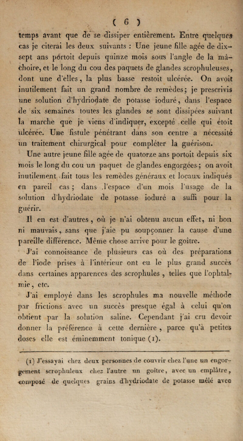 temps avant que de se dissiper entièrement. Entre quelques cas je citerai les deux suivants : Une jeune fille âgée de dix- scpt ans portoit depuis quinze mois soirs l’angle de la mâ¬ choire, et le long du cou des paquets de glandes scrophuleuses, dont une d’elles, la plus basse restoit ulcérée. On a voit inutilement fait un grand nombre de remèdes; je prescrivis une solution d’hydriodate de potasse ioduré, dans l’espace de six semaines toutes les glandes se sont dissipées suivant îa marche que je viens d'indiquer, excepté celle qui étoit ulcérée. Une fistule pénétrant dans son centre a nécessité un traitement chirurgical pour compléter la guérison. Une autre jeune fille âgée de quatorze ans portoit depuis six mois le long du cou un paquet de glandes engorgées ; on avoit inutilement .fait tous les remèdes généraux et locaux indiqués en pareil cas ; dans .l’espace d’un mois l’usage de la solution d’hydriodate de potasse ioduré a suffi pour la guérir. Il en est d’autres , où je n’ai obtenu aucun effet, ni bon ni mauvais, sans que j’aie pu soupçonner la cause d’une pareille différence. Meme chose arrive pour le goitre. J’ai connoissance de plusieurs cas où des préparations de l’iode prises à l’intérieur ont eu le plus grand succès dans certaines apparences des scrophules , telles que l’ophtal¬ mie, etc. J’ai employé dans les scrophules ma nouvelle méthode par frictions avec un succès presque égal à celui qu’on obtient par la solution saline. Cependant j'ai cru devoir donner la préférence à cette dernière , parce qu’à petites doses elle est éminemment tonique (i). i c  ' - -'1-'  ' ' r - 1 1 (i) J’essayai chez deux personnes de couvrir clicz Tune un engor¬ gement scrophuleux chez l’autre un goitre, avec un emplâtre, composé de quelques grains dhydriodate de potasse mêlé avec