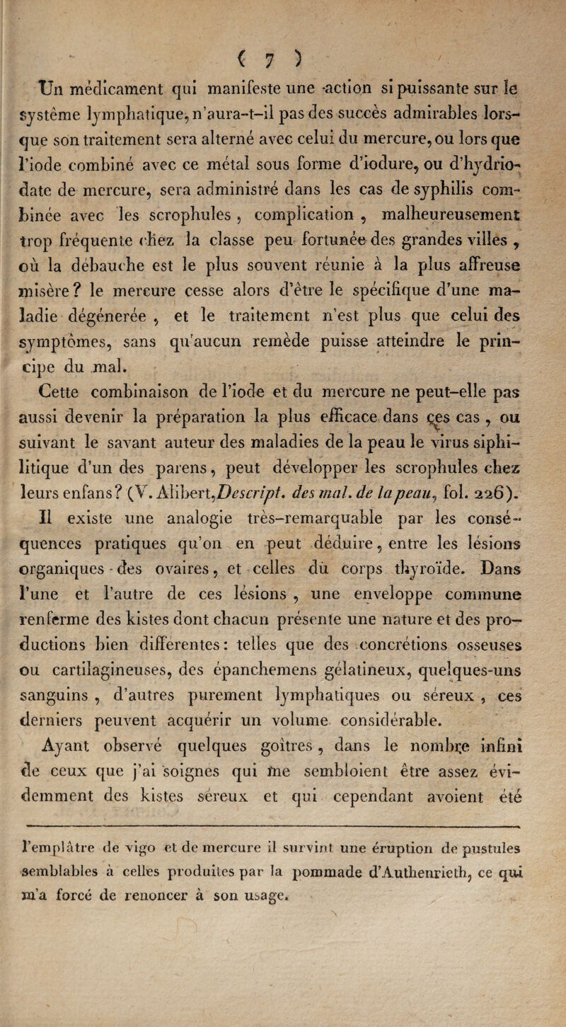 Un médicament qui manifeste une-action si puissante sur le système lymphatique, n’aura-t-il pas des succès admirables lors¬ que son traitement sera alterné avec celui du mercure, ou lors que l’iode combiné avec ce métal sous forme d’iodure, ou d’hydrio- date de mercure, sera administré dans les cas de syphilis com¬ binée avec les scrophules , complication , malheureusement trop fréquente chez la classe peu fortunée des grandes villes , où la débauche est le plus souvent réunie à la plus affreuse misère ? le mercure cesse alors d’être le spécifique d’une ma¬ ladie dégénérée , et le traitement n’est plus que celui des symptômes, sans qu’aucun remède puisse atteindre le prin¬ cipe du mal. Cette combinaison de l’iode et du mercure ne peut-elle pas aussi devenir la préparation la plus efficace dans çes cas , ou suivant le savant auteur des maladies de la peau le virus siphi- litique d’un des païens, peut développer les scrophules chez leurs enfans? (V.Àlibert ^Descript. des mal. de la peau, fol. 226). Il existe une analogie très-remarquable par les consé¬ quences pratiques qu’on en peut déduire, entre les lésions organiques - des ovaires, et celles du corps thyroïde. Dans l’une et l’autre de ces lésions , une enveloppe commune renferme des kistes dont chacun présente une nature et des pro¬ ductions bien differentes: telles que des concrétions osseuses ou cartilagineuses, des épanchemens gélatineux, quelques-uns sanguins , d’autres purement lymphatiques ou séreux , ces derniers peuvent acquérir un volume considérable. Ayant observé quelques goitres, dans le nombre infini de ceux que j’ai soignes qui me sembloient être assez évi¬ demment des kistes séreux et qui cependant avoient été l’emplâtre de vigo et de mercure il survint une éruption de pustules semblables à celles produites par la pommade d’Àutlienrielh, ce qui m’a forcé de renoncer à son usage.
