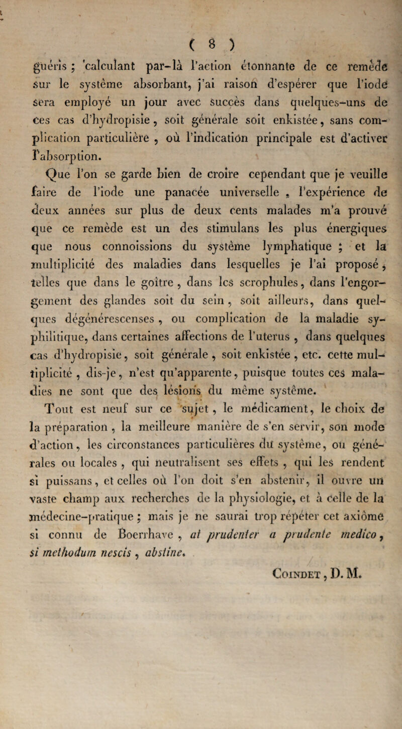 guéris ; calculant par-là l’action étonnante de ce remède sur le système absorbant, j’ai raison d’espérer que l’iode sera employé un jour avec Succès dans quelques-uns de ces cas d’hydropisie, soit générale soit enkistée, sans com¬ plication particulière , où l’indication principale est d’activer Fabsorption. Que l’on se garde bien de croire cependant que je veuille faire de l’iode une panacée universelle , l’expérience de deux années sur plus de deux cents malades m’a prouvé que ce remède est un des stimulans les plus énergiques que nous connoissions du système lymphatique ; et la multiplicité des maladies dans lesquelles je l’ai proposé, telles que dans le goitre , dans les scrophules, dans l’engor¬ gement des glandes soit du sein, soit ailleurs, dans quel¬ ques dégénérescenses , ou complication de la maladie sy¬ philitique, dans certaines affections de l’uterus , dans quelques cas d’hydropisie, soit générale , soit enkistée , etc. cette mul¬ tiplicité , dis-je, n’est qu’apparente, puisque toutes ces mala¬ dies ne sont que des lésions du même système. Tout est neuf sur ce sujet, le médicament, le choix de la préparation , la meilleure manière de s’en servir, son mode d’action, les circonstances particulières dii système, ou géné¬ rales ou locales , qui neutralisent ses effets , qui les rendent si puissans, et celles où l’on doit s’en abstenir, il ouvre un vaste champ aux recherches de la physiologie, et à celle de la médecine-pratique ; mais je ne saurai trop répéter cet axiome si connu de Boerrhave , ai prudent er a prudente medico, si methoâum nescis , abstine♦ COINDET , D. M*