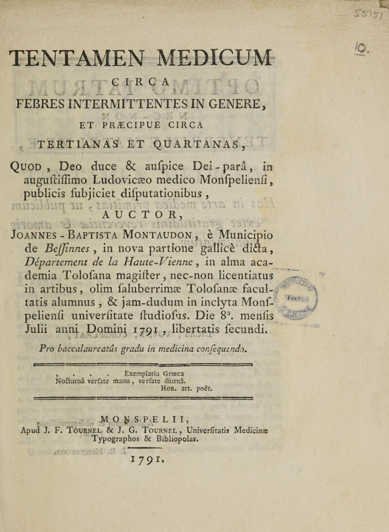 TENTAMEN MEDICUM Jt P C I 11 C A Ty ' FEBRES INTERMITTENTES IN GENERE, TX A F _ r\ ET PRAECIPUE CIRCA TERTIANAS ET QUARTANAS, Quod , Deo duce &amp; aufpice Dei - pard, in auguftiffimo Ludovicseo medico Monfpelienfi > publicis fubjiciet dilputationibus , rrt \ t ’• • v Af -\\t n i V ■' 'f r~’ ' TT V ■ T • 4 J ■* J ^ ' >J ««h-A G • ■ J i . i o i '4 • i \ « “ ** AUCTOR, .. . - - r -■** ; r • - » : i *-\ * 'v . • \ *•** 4 | J V . «JO i j) i -*#• ^ %/ A - 'i -£ •* - * V v ’ -*• -S >-• • .t/ ->• ■* s» Joannes - Baptista Montaudon , e Municipio de Beffinnes , in nova partione gallice di&amp;a, Departement de la Haute-Vienne , in alma aca- demia Tolofana magifter, nec-non licentiatus in artibus, olim faluberrimse Tolofanse facul¬ tatis alumnus , &amp; jam-dudum in inclyta Monf¬ pelienfi univerfitate fhidiofus. Die 8a. menfis Julii anni Domini 1791 , libertatis fecundi. Pro baccalaureatus gradu in medicina confequzndo. , Exemplaria Grceca NoRurna verfate manu, verfate diurna. Hor. art. poet. . ^ „ :>voo M O M S P E L I I, f i i .> i / »• - Apud J. F. Tournel &amp; J. G. Tournel, Univerfitatis Medicinae Typographos &amp; Bibliopolas.