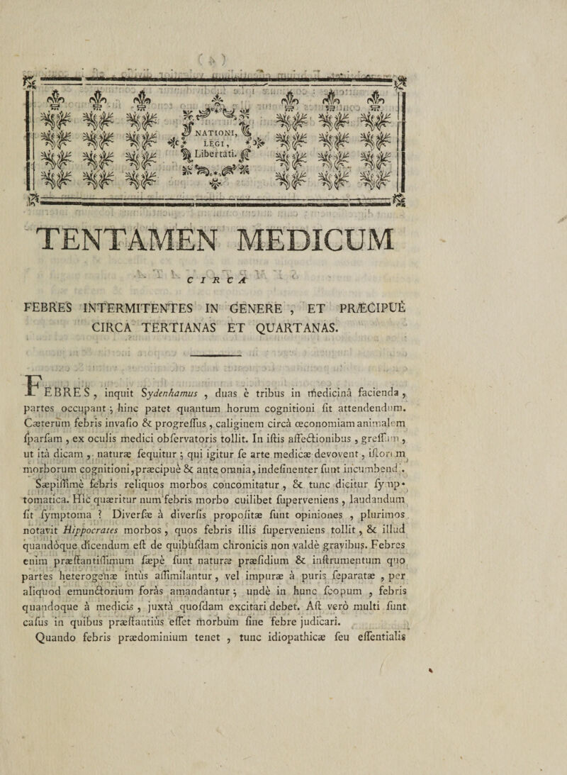 CIRCA FEBRES INTERMITENTES IN GENERE , ET PR/ECIPUfi CIRCA TERTIANAS ET QUARTANAS. -tT' EBRES, inquit Sydenhamus , duas e tribus iii rtiedicina facienda, partes occupant \ hinc patet quantum horum cognitioni iit attendendum. Caeterutn febris invailo &amp; progreifus , caliginem circa oeconomiam animalem fparfam , ex oculis medici obfervatoris tollit. In iftis affe&amp;ionibus , greifun , ut ita dicam , naturas fequitur \ qui igitur fe arte medicae devovent, ifton m morborum cognitioni,praecipue &amp; ante omnia, indeiinenter funt iricumbend.. Saepimme febris reliquos morbos coiicomitatur , &amp; tunc dicitur fynp« tomatica. Hic quaeritur num febris morbo cuilibet fuperveniens , laudandum fit fymptoma ? Diverfae a diverfis propoiitae funt opiniones , plurimos. notavit Hippocrates morbos , quos febris illis fuperveniens tollit, &amp;c illud quandoque dicendum eft de quibufdam chronicis non valde gravibus. Febres enim praeflantiflimum faepe funt naturae praefidium Sc inftrumentum quo partes heterogsnae intus aflimilantur, vel impurae a puris feparatae , per aliquod emun&amp;orium foras amandantur^ unde in hunc fcopum , febris quandoque a medicis , juxta quofdam excitari debet. Aft vero multi funt cafus in quibus praeftantius effet morbum fine febre judicari. Quando febris praedominium tenet , tunc idiopathicae feu effentialis %