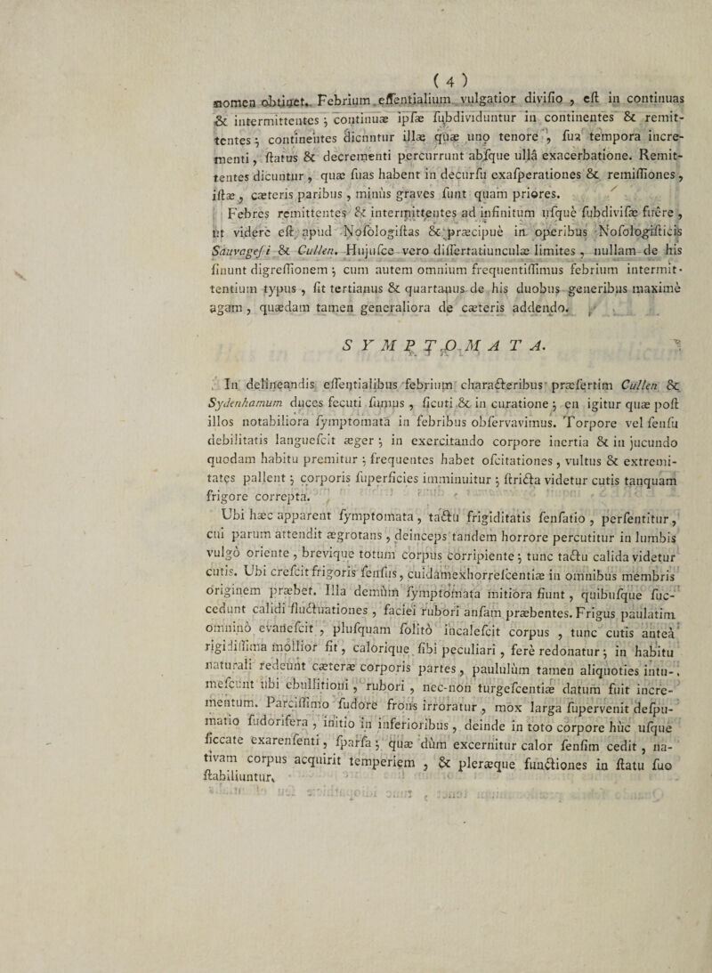 sxomen obtiget. Febrium .effentialium vulgatior divifio , eft in continuas &amp; intermittentes j continuae ipfae fubdividuutur in continentes &amp; remit¬ tentes i continentes Hicnntur illae quae uno tenore fu a tempora incre¬ menti , flatus &amp; decrementi percurrunt abfque ulla exacerbatione. Remit¬ tentes dicuntur , quae fuas habent in decurfu exafperationes &amp; remifiiones , iftse , caeteris paribus , miniis graves fiint quam priores. Febres remittentes intermittentes ad infinitum nfque fubdivifae ftrere , ut videre eft apiid Nofologiftas &amp; praecipue in. operibus Nofologifticis SauvageJ i &amp; Cullen. Hujufce vero dilfertatiunculae limites , nullam de his finunt digreflionem j cum autem omnium frequentiffimus febrium intermit¬ tentium typus , fit tertianus &amp; quartanus de his duobus generibus maxime agam , quasdam tamen generaliora de caeteris addendo. 61 Y M P T ,O .M A T A. -V. In delineandis efteijtiaiibus febrium characteribus prasfertim Cullen &amp; Sydenhamum duces fecuti fumus , ficuti .&amp; in curatione j en igitur quae poft illos notabiliora fymptomata in febribus obfervavimus. Torpore vel fenfu debilitatis languefcit asger \ in exercitando corpore inertia &amp; in jucundo quodam habitu premitur } frequentes habet ofeitationes , vultus &amp; extremi¬ tates pallent j corporis fuperficies imminuitur j ftrita videtur cutis tanquam frigore correpta. Lbi haec apparent fymptomata, taettt frigiditatis fenfatio , perfentitur, cui parum attendit aegrotans , deinceps tandem horrore percutitur in lumbis vulgo oriente , brevique totum corpus corripiente\ tunc tactu calida videtur cutis. Ubi crefcitfrigoris fenilis, cuidamexhorreicentiae in omnibus membris originem praebet. Illa demum fymptomata mitiora fiunt, quibufque fuc- cedunt calidi fluctuationes , faciei rubori anfam prsbentes. Frigus paulatini omnino evatlefcit , plufquam foiito incalefcit corpus , tunc cutis antea rigidi (lima mollior fit, calorique fibi peculiari , fere redonatur j in habitu naturali redeunt casteras corporis partes, paululum tamen aliquoties intu-, me.cunt ubi ebullitioni , rubori , nec-non turgefeentias datum fuit incre¬ mentum. Parciffimo fiidore frons irroratur , mox larga fupervenit defpu- matio fudorifera , initio in inferioribus , deinde in toto corpore huc ufque ficcate exarenfenti, fparfa j quae dum excernitur calor fenfim cedit , na¬ tivam corpus acquirit temperiem , &amp; pleraque finitiones in flatu fuo ftabdiuntur» • '-1 c i • . J.1P :