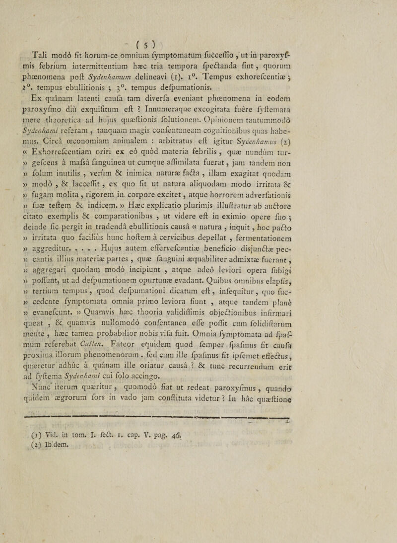 Tali modo fit horum-ce omnium fymptomatum fucceffio , ut in paroxyf- mis febrium intermittentium haec tria tempora fpe&amp;anda fint, quorum phoenomena poli: Sydenhamum delineavi (i). i°. Tempus exhorefcentiae ; 2°. tempus ebullitionis *, 30. tempus defpumationis. Ex quanam latenti caufa tam diverfa eveniant phcenomena in eodem paroxyfmo diu exquifitum eft ? Innumeraque excogitata fuere lyftemata mere thaqretica ad hujus quaeftionis folutionem. Opinionem tantummodo Sydenhami referam , tauquam magis CGufentaneam cognitionibus quas habe¬ mus. Circi ceconomiam animalem : arbitratus eft igitur Sydenkamus (2) « Exhorrefcentiam oriri ex eo quod materia febrilis , qua; nundum tur- » gefcens a mafsa fanguinea ut cumque aftimilata fuerat, jam tandem non » folum inutilis , venim &amp; inimica naturae fa&amp;a , illam exagitat quodam » modo , &amp; lacceftit , ex quo fit ut natura aliquodam modo irritata &amp; » fugam molita , rigorem in. corpore excitet, atque horrorem adverfationis » fuae teftem &amp; indicem. » Haec explicatio plurimis illuftratur ab audfore citato exemplis &amp; comparationibus , ut videre eft in eximio opere fuo } deinde fic pergit in tradenda ebullitionis causa « natura , inquit, hoc padfo )) irritata quo facilius hunc hoftem a cervicibus depellat , fermentationem » aggreditur.Hujus autem effervefeentiae beneficio disjun&amp;ae pec- » cantis illius materiae partes , quae fauguini aequabiliter admixtae fuerant, » aggregari quodam modo incipiunt , atque adeo leviori opera fubigi poffunt, ut ad defpumationem opurtunae evadant. Quibus omnibus elapfis, w tertium tempus, quod defpumationi dicatum eft, infequiiur, quo fuc- v cedente fymptomata omnia primo leviora fiunt , atque tandem plane » evanefeunt. » Quamvis haec thooria validiftimis obje&amp;ionibus infirmari queat , &amp; quamvis nullomodo confentanea efie poilit cum folidiftarum mente , haec tamen probabilior nobis vifa fuit. Omnia fymptomata ad fpaf- mum referebat Cullea. Fateor equidem quod femper fpafmus fit caufa proxima illorum phenomenorum . fed cum ille fpafmus fit ipfemet effedhis, quaeretur adhuc a quanam ille oriatur causa ? &amp; tunc recurrendum erit ad fyftema Sydenhami cui folo accingo. Nunc’ iterum quaeritur , quomodo fiat ut redeat paroxyfmus , quando quidem aegrorum fors in vado jam conftituta videtur ? In hac quaeftione (1) Vid. in tom. I. feft. 1. cap. V. pag. 46. O) Ibidem.