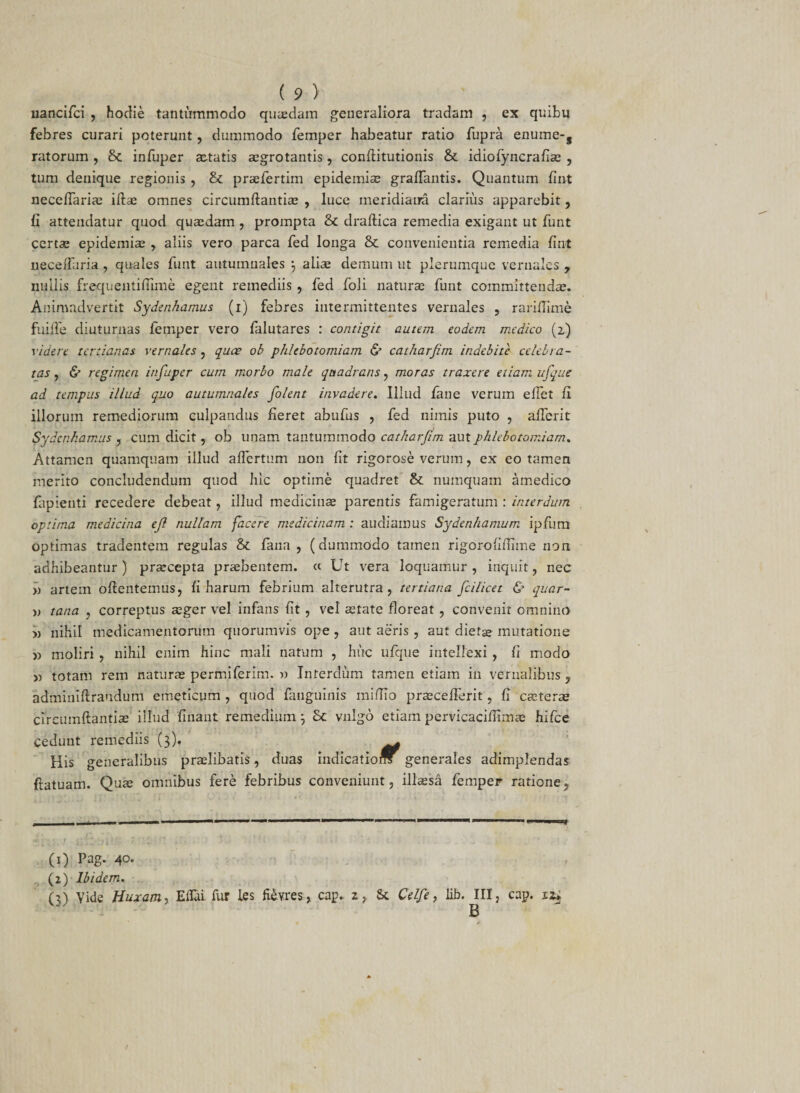 liancifci , hodie tantummodo quaedam generaliora tradam , ex quibu febres curari poterunt, dummodo femper habeatur ratio fupra enume-s ratorum , infuper aetatis aegrotantis, conflitutionis & idiofyncrafias , tum denique regionis , & praefertim epidemiae graflantis. Quantum fiirt neceffarias illae omnes circumflandae , luce meridiana clarius apparebit, G attendatur quod quaedam , prompta & draflica remedia exigant ut funt certae epidemiae , aliis vero parca fed longa & convenientia remedia fint neceiTaria , quales funt autumnales j aliae demum ut plerumque vernales y nullis frequentiffime egent remediis , fed foli naturae funt committendae. Animadvertit Sydenkamus (i) febres intermittentes vernales , rariflime fuiffe diuturnas femper vero falutares : contigit autem eodem medico (2) videre tertianas vernales , quae ob phlebotomiam & catharfim indebite celebra¬ tas , & regimen infuper cum morbo male quadrans, moras traxere etiam itfque ad tempus illud quo autumnales folent invadere. Illud fane verum elfet fi illorum remediorum culpandus fieret abufus , fed nimis puto , aflerit Sydenkamus , cum dicit, ob unam tantummodo catharfim aut phlebotomiam. Attamen quamquam illud affertum non fit rigo rose verum, ex eo tamen merito concludendum quod hic optime quadret & numquam amedico lapienti recedere debeat, illud medicinae parentis famigeratum : interdum optima medicina efi nullam facere medicinam : audiamus Sydenhamum ipfum optimas tradentem regulas & fana , (dummodo tamen rigorofiflime non adhibeantur) praecepta praebentem. « Ut vera loquamur , inquit, nec » artem oflentemus, fi harum febrium alterutra, tertiana fici licet & quar¬ ti tana , correptus aeger vel infans fit , vel aetate floreat , convenit omnino » nihil medicamentorum quorumvis ope , aut aeris , aut dietae mutatione » moliri , nihil enim hinc mali natum , huc ufque intellexi , fi modo y> totam rem naturas permiferim. » Interdum tamen etiam in vernalibus, adminiftraudum emeticum , quod fanguinis mifllo prascefferit, fi caeterae circumflandae illud linant remedium 5 Sc vulgo etiam pervicaciffimae hifce Cedunt remediis (3). . His generalibus praslibatis, duas indicatiom generales adimplendas flatuam. Quas omnibus fere febribus conveniunt, illaesa femper ratione. (0 Pag. 40. (2) Ibidem. (3) Vide fluxam, ElTai fur les fievres, cap. z, St Celfie, lib. III, cap. 12*