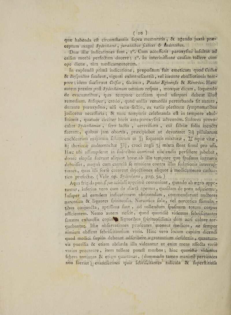 quas habenda eft drcmrtftantiis fupra memoratis , & agendo juxta pra> ceptum magni Sydenhatni , juvantibus jcilicet & tce dentibus. Duae illae indicationes funt, i°. Cum accc-ffcrit paroxyfmi infultiiS ad crifim morbi perfe&atn ducere *, 2°. In interhuffione caufatti tollere cum ope dietse , tum medicamentorum. In explenda prima indicatione, propofitum fuit emeticum quod Culleti Bofquillon liiadent, vigenti exhorrefcentia , vel ineunte ebulliotionis tem¬ pore ‘-j idem fuaferuut Cclfus , Galenus , Paulus Eginenjts & Riverius. Hanc autem praxim poft Sydenhamum omnino refpuo , moxque dicam , loquendo de evacuantibus, quo tempore cenfeam quod ufurpari debeat illuti' remedium, fnfuper , Crdao , quod nullis remediis perturbanda fit natura ? durante paroxyfmo, nifi venjc-fedHo, ex variis plethorse fymptomatibus judicetur neceffitria *, & tunc temporis celebranda eft in tempore ebul¬ litionis , quatuor circiter horis ante paroxyfmi adventum. Sudores provo¬ cabat Sydenhamus , fero labiis , cerevifiato , cui falvise folia incobla1 fuerant, quibus jam obortis, praecipiebat ut devoraret j$ij pillularum cochlearum majorum folutarum in %j fequentis mixturae , '1J. dquae vitae , ftj theriacae andromachae fiij, croci angli ?j mixta ftent fimul pro ufu. Haec ubi afiumpferat in fudoribus continue eliciendis perfiftere jubebat , donec elapfss fuerant aliquot horae,ab illo tempore quo fpafmus ingruere debuiffet, magna cum cautela fe muuiens contra illas fuclationis interrup¬ tiones , quas illi forte crearent dejectiones aliquot a medicamento cathar- tico profebtse. ( Vide op. Sydenhami, pag. 54. ) Aqua frigida potuf ,ue aciduli apprime conveniunt , quando ab aegro appe¬ tuntur, inferius vero cum de diaeta agemus, quafdam de potu adjiciemur, lufuper ad eam dem indicationem obtinendam , commendarunt aubtores narcotica & liquores fpirituofas, Narcotica fola, vel narcotica flimular- tibus conjunbta, aptiflima funt , ad tollendum fpafmum totum corpus afficientem. Nemo autem nefeit, quod quotidie videmus febrifeitantes fanatos exhauftis copio% liquoribus fpirituo/iffimis dum acri calore tor¬ quebantur. Idas obfervationes prudentes moneut medicos, ne femper nimium obdent febrifeitantium votis. Hinc vero locum capiam dicendi quod medici fatpius debeant adferibere..aegrotantium detideriis, quantum¬ vis puerilia & etiam abfurda illa videantur ut enim mens adecda varie varios procreare, item tollere poted morbos } hinc quotidie videnlus febres tertianas & etiam quartanas, (dummodo tamen maxime pervicaces non fuerint) evaflefcentes quia febrifeitantes ridicula Sc fuperftitiofa