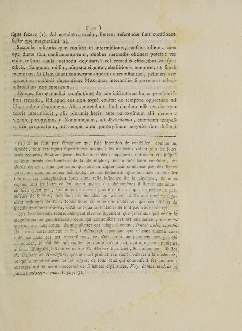 figua fecere (i). Ad eumdetn, credo, fontem referendas funt curationes ope magnetifini (2). Secunda indicatio quae confidit in intermifiione , caufam tollere , cum! ope dietae tum medicamentorum , duobus methodis obtineri poteft : vel qnim tollitur caufa methodo depurativa vel remediis efficacibus &amp; Ipe- cificis. Sanguinis iniffio , ufurpata vigente , ebullitionis tempore , ut fupra memoravi. Si illam linant enumeratae fuperius circumdantia? , primum erit r.e.medium methodi depurativa?. Mox cum interamno fupervencrit admi- nidsrandum erit emedcuin'. Omnes fer me medici confentiuut de adminidratione hujus prredaniifi- fimi remedii, fed apud eos non aeque condat de tempore opportuno ad illius achni nidrationem. Alii contendunt illud dandum ede eo die quo febris intermiferit , alii plurimis horis ante paroxyfmum alii demum , vigente paroxyfino. « Nonnumquam, ait Sydenkamus, emeticum tempef- », tive propinatum , ut nempe ante paroxyfmum negotio fuo defungi ' fi) II ne faut pas s’imagiher que j’aie intention de confeiller, comme nn rfemede, tous ces fignes fiiperftitietix auxquels les medecins voient tous 3es jours avoir recours, fur-tout parmi les habitans des campagnes, qui ayant ete jufqifa ce jour prives des lumieres de la philofophie , ne fe foiit laiffe cOnduire , oir pjutot egarer » que par ceux qui ont fu capter leur confiance par des fign.es' exterieurs plus ou moins feduifants. Je dis feulement que le medecin doit les tolerer, car 1’imagination ].ouit d’une telle irifluence fur le phyfiquc , £t nous voyons tous les iours ce feul agent operer des phenomenes fi furprenans amant en bien qu’en mal, que nous ne devons plus etre furpris que les pretendus pof- ISiieurs de feCrets, gueriffent des maladies qui .avoient redde aux remedes fage- rhent ordonnes de l’art. Nous nous donteilterons d’obferver que ces efpeces de fpecitiques n’ont de vertu, qifautant que les maladies ne font pas tres-opiniatres. - (?.) Les Le&amp;eurs trouveront peat-etre le jugement que je fernble porter fur le Rjagnetifme un peu hafarde ; ceux qui connoilfent cet art enchanteur-, ne mart- q-uerout pas fans doute , de rrfappliquer cet adage fi connu, ignoti nulla cupido. Iis auront certainement raifon, Pobferverai ccpendant que ifayant aucune con- noilfance dans cet art merveilleux, ce n’ed point un jugement que;]’ai qfe prononcer, je n’ai fait qifexpofcr un doute qifont fait naitre en moi piulieurs auteurs didingues, qui ont vu operer M. Mejmer iui-mejne , &amp; notamment fiiiudre M. Defbois de Rochefort, qifune mort prematuree vient d’enlever a la medeciue, qui a emporte avec lui les regrets de tous ceux qui conncififent fes immorteis ohvrages qui faifoient concevoir de fi hautes efperances. Voy. la mat. med. de c&amp;, favant medecin , tom. I. pcg. 31.