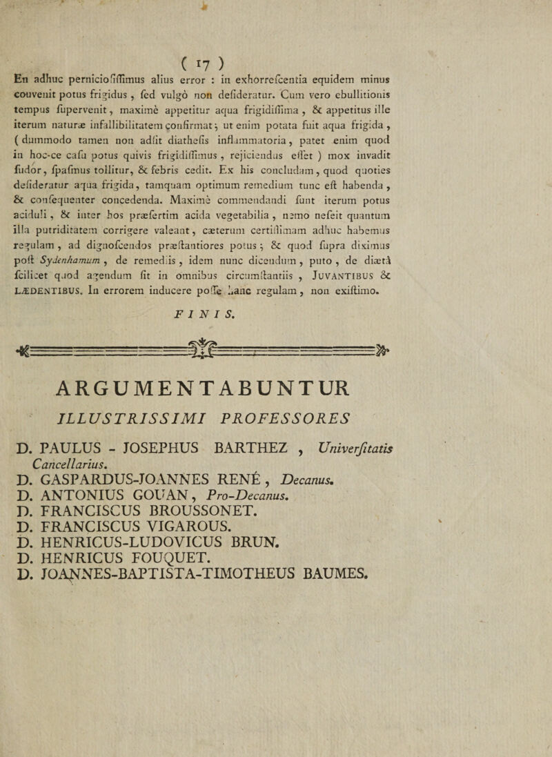 En adhuc perniciofidimus alius error : in exhorrefcentia equidem minus couvenit potus frigidus , fed vulgo non defideratur. Cum vero ebullitionis tempus fupervenit, maxime appetitur aqua frigidiflima , &amp; appetitus ille iterum naturae infallibiiitatem confirmat \ ut enim potata fuit aqua frigida, ( dummodo tamen non adiit diathefis inflammatoria, patet enim quod in hoe-ce cafu potus quivis frigidiffimus , rejiciendus e fiet ) mox invadit fudor, fpafmus tollitur, &amp; febris cedit. Ex his concludam, quod quoties defideratur aqua frigida, tamquam optimum remedium tunc eft habenda, &amp; confequenter concedenda. Maxime commendandi funt iterum potus aciduli , &amp; inter hos praefertim acida vegetabilia , nemo nefeit quantum illa putriditatern corrigere valeant, caeterum certillimam adhuc habemus regulam , ad dignofcendos praefiantiores potus } &amp; quod fupra diximus poli Sydenhamum , de remediis , idem nunc dicendum , puto , de diaetd fcilicet quod agendum fit in omnibus circumftantiis , Juvantibus 8c LUDENTIBUS. In errorem inducere pofie hanc regulam, non exillimo. FINIS. ARGUMENTABUNTUR ILLUSTRISSIMI PROFESSORES D. PAULUS - JOSEPHUS BARTHEZ , Univerfitatis Cancellarius. D. GASPARDUS-JOANNES RENE , Decanus. D. ANTONIUS GOUAN, Pro-Decanus. D. FRANCISCUS BROUSSONET. D. FRANCISCUS VIGAROUS. D. HENRICUS-LUDOVICUS BRUN. D. HENRICUS FOUQUET. D. JOANNES-BAPTISTA-TIMOTHEUS BAUMES.
