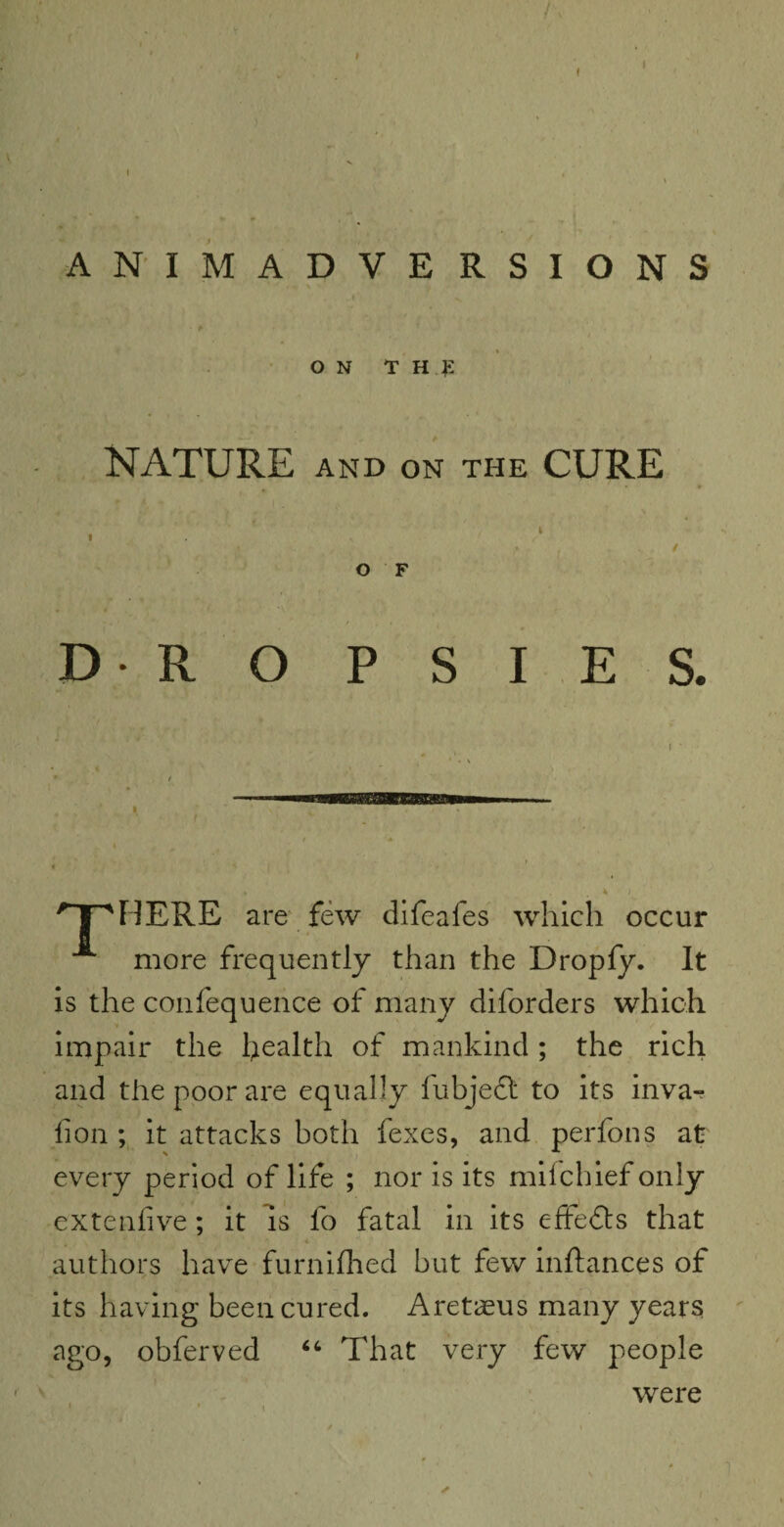 ! I I ANIMADVERSIONS ON T H £ NATURE AND ON THE CURE t I • / O F DROPSIES. ■ ** t f •* « \ f . 4 / nrhere are few difeafes which occur more frequently than the Dropfy. It is the confequence of many diforders which impair the health of mankind ; the rich and the poor are equally fubjeft to its inva- lion ; it attacks both fexes, and perfons at every period of life ; nor is its milchief only extenfive; it is lo fatal in its effects that authors have furniftied but few inftances of its having been cured. Aretaeus many years ago, obferved “ That very few people were