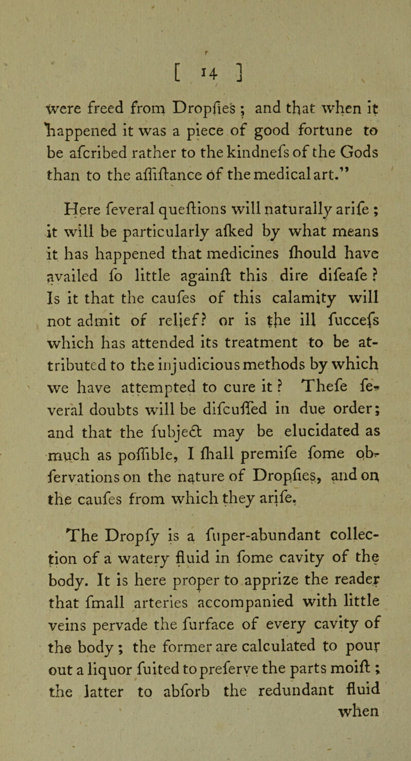 f [ *4 ■] / < # were freed from Dropfies ; and that when it liappened it was a piece of good fortune to be afcribed rather to the kindnefs of the Gods than to the afliftance of the medical art.” V Here feveral queftions will naturally arife ; it will be particularly afked by what means it has happened that medicines fhould have availed fo little againft this dire difeafe ? Is it that the caufes of this calamity will not admit of relief? or is the ill fuccefs which has attended its treatment to be at¬ tributed to the injudicious methods by which we have attempted to cure it ? Thefe fe* veral doubts will be difcuffed in due order; and that the fubjeft may be elucidated as much as pofiible, I fhall premife fome qbr fervationson the nature of Dropfies, and on the caufes from which they arife. The Dropfy is a fuper-abundant collec¬ tion of a watery fluid in fome cavity of the body. It is here proper to apprize the reader that fmall arteries accompanied with little veins pervade the furface of every cavity of the body ; the former are calculated to pout out a liquor fuited topreferve the parts moift ; the latter to abforb the redundant fluid when