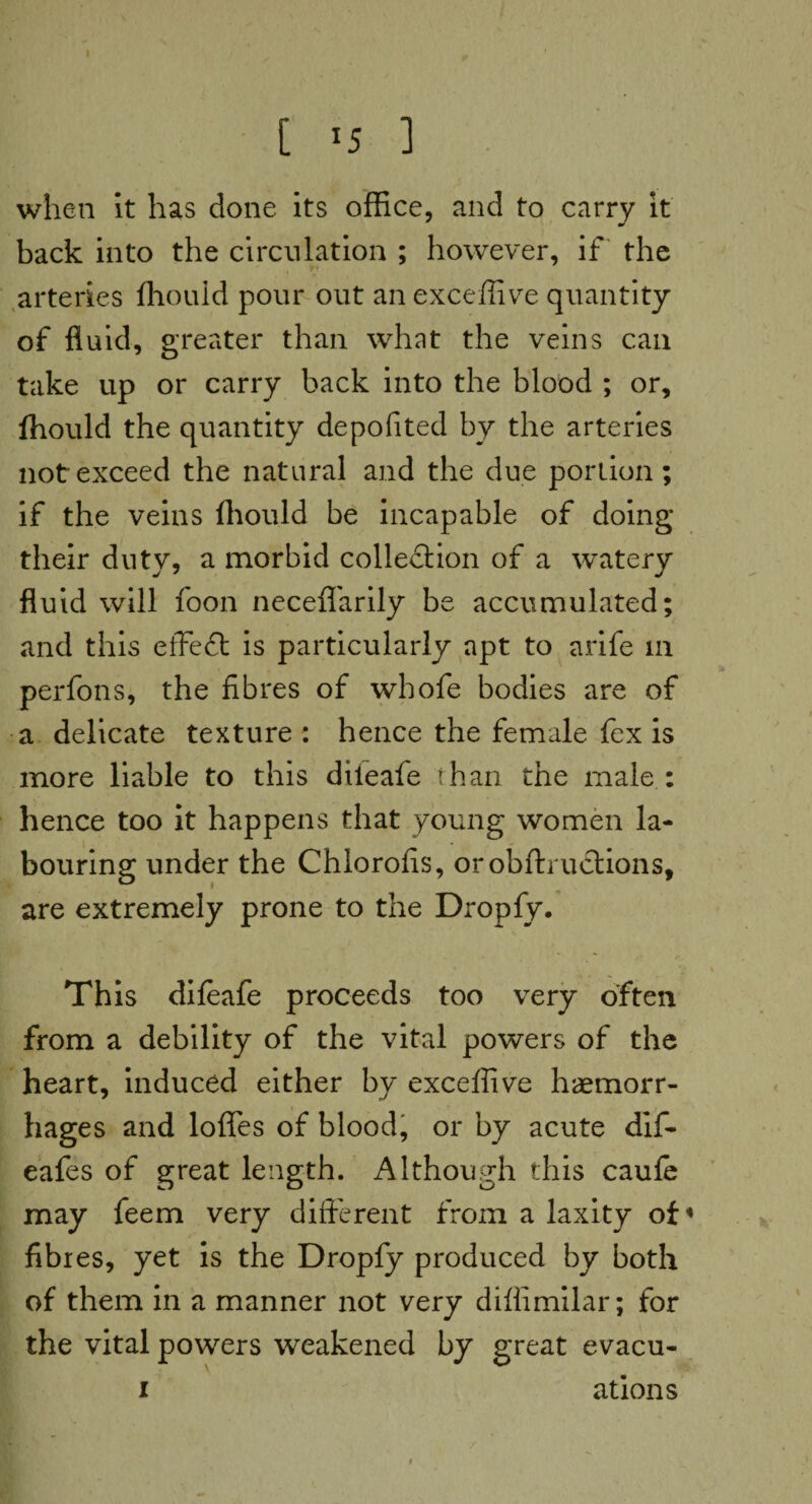 C *5 ] when it has done its office, and to carry it back into the circulation ; however, if the arteries ffiouid pour out an exceffive quantity of fluid, greater than what the veins can take up or carry back into the blood ; or, ffiouid the quantity depofited by the arteries not exceed the natural and the due portion; if the veins (hould be incapable of doing their duty, a morbid collection of a watery fluid will foon necefl'arily be accumulated; and this effedt is particularly apt to arife in perfons, the fibres of whofe bodies are of a delicate texture : hence the female fex is more liable to this dileafe than the male : hence too it happens that young women la¬ bouring under the Chlorofis, orobftructions, are extremely prone to the Dropfy. Th is difeafe proceeds too very often from a debility of the vital powers of the heart, induced either by exceffive haemorr¬ hages and Ioffes of blood, or by acute dif- eafes of great length. Although this caule may feem very different from a laxity of« fibres, yet is the Dropfy produced by both of them in a manner not very difiimilar; for the vital powers weakened by great evacu- i ations