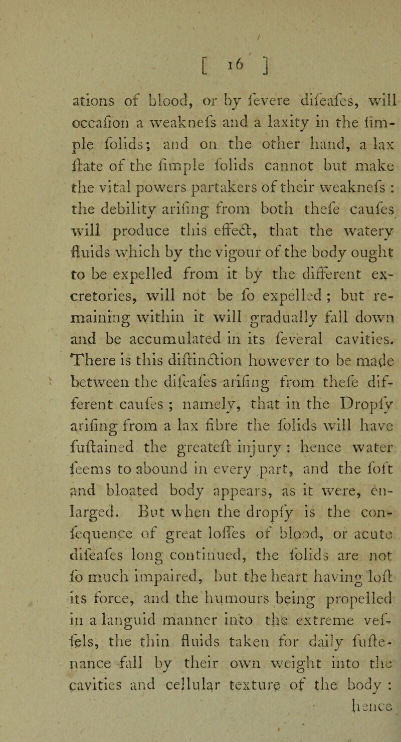 ations of blood, or by fevere difeafes, will occafion a weaknefs and a laxity in the lim- ple folids; and on the other hand, a lax ftate of the Ample folids cannot but make the vital powers partakers of their weaknefs : the debility arifing from both thefe caufes will produce this effedt, that the watery fluids which by the vigour of the body ought to be expelled from it by the different ex- cretories, will not be fo expelled ; but re¬ maining within it will gradually fall down and be accumulated in its feveral cavities. There is this diftinction however to be made between the difeafes arifing from thefe dif¬ ferent caufes ; namely, that in the Dropfy arifing from a lax fibre the folids will have fuftained the greateft injury : hence water feems to abound in every part, and the loft and bloated body appears, as it were, en¬ larged. But when the dropfy is the con- fequence of great Ioffes of blood, or acute difeafes long continued, the folids are not fo much impaired, but the heart having loft its force, and the humours being propelled in a languid manner into tine extreme vef- fels, the thin fluids taken for daily fufte- nance fill by their own weight into the cavities and cellular texture of the body : hence »