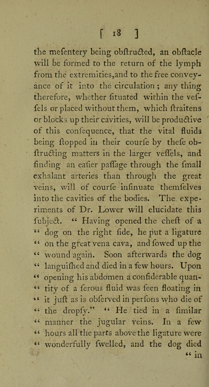 the mefentery being obftrudted, an obftacle will be formed to the return of the lymph from the extremities,and to the free convey¬ ance of it into the circulation ; any thing therefore, whether fituated within the vef- fels or placed without them, which ftraitens or blocks up their cavities, will be produ&ive of this confequence, that the vital fluids being flopped iu their courfe by thefe ob- ftrlifting matters in the larger veffels, and finding an eafier paflage through the fmall exhalant arteries than through the great veins, will of courfe infinuate themfelves into the cavities of the bodies. The expe¬ riments of Dr. Lower will elucidate thi3 fubjedf. “ Having opened the chefl of a “ dog on the right fide, he put a ligature “ on the gfeat vena cava, and fowed up the 46 wound again. Soon afterwards the dog “ languifhed and died in a few hours. Upon “ opening his abdomen a confiderable quail- “ tity of a ferous fluid vras feen floating in 46 it juft as is obferved in perfons who die of “ the dropfy.” “ He tied in a fimilar “ manner the jugular veins. In a few “ hours all the parts above the ligature were “ wonderfully fvvelled, and the dog died