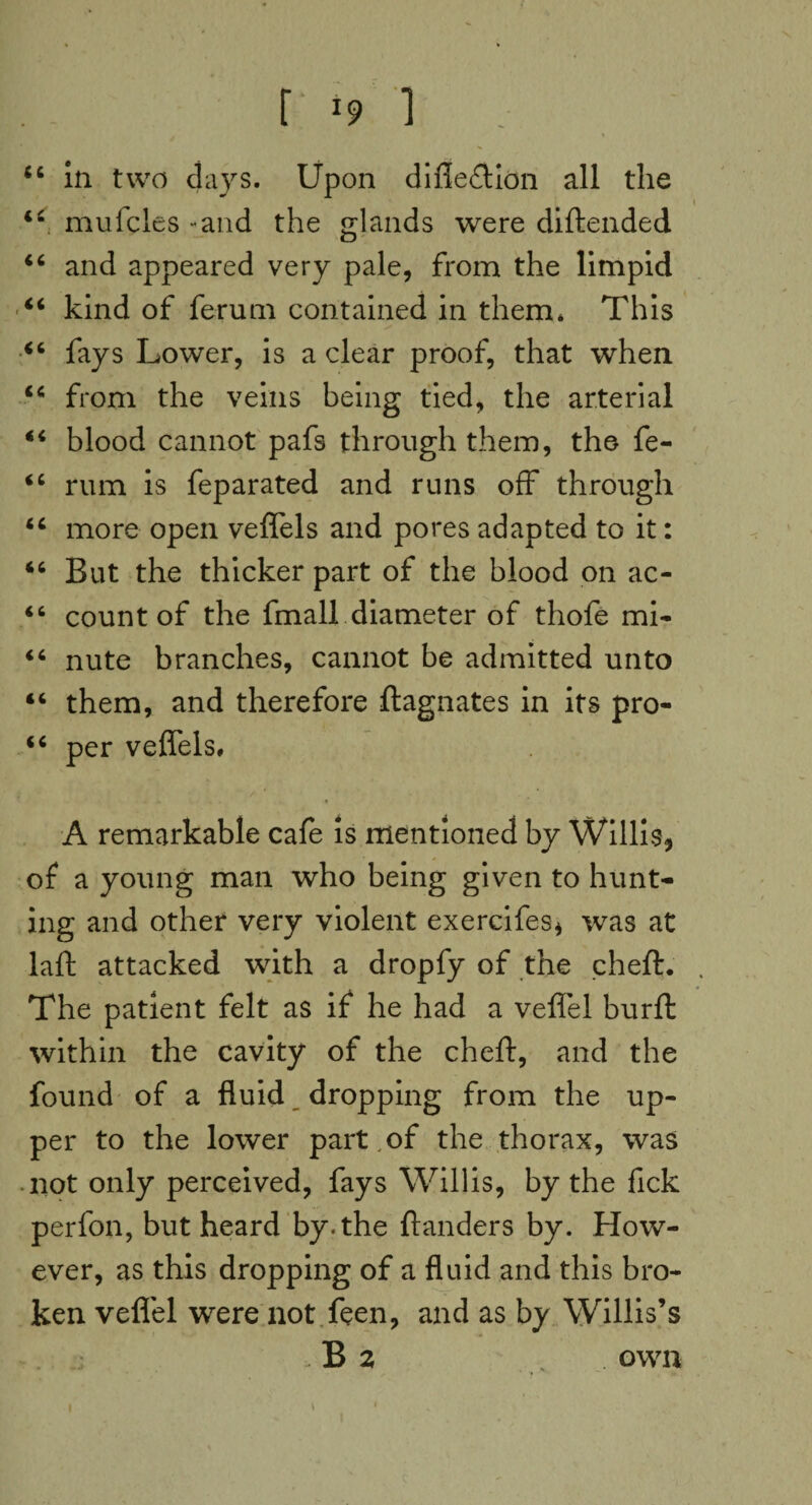 44 in two days. Upon difle&ion all the 44 mufcles -and the glands were diftended 44 and appeared very pale, from the limpid 44 kind of ferum contained in them* This 44 fays Lower, is a clear proof, that when 44 from the veins being tied, the arterial 44 blood cannot pafs through them, the fe- 44 rum is feparated and runs off through 44 more open veffels and pores adapted to it: 44 But the thicker part of the blood on ac- 44 count of the fmall diameter of thofe mi* 44 nute branches, cannot be admitted unto 44 them, and therefore Magnates in its pro- 44 per veffels. A remarkable cafe is mentioned by Willis, of a young man who being given to hunt* ing and other very violent exercifes, was at laft attacked with a dropfy of the cheft. The patient felt as if he had a veffel burft within the cavity of the cheft, and the found of a fluid dropping from the up¬ per to the lower part , of the thorax, was not only perceived, fays Willis, by the fick perfon, but heard by. the ftanders by. How¬ ever, as this dropping of a fluid and this bro¬ ken veflel were not feen, and as by Willis’s - B 2 own i