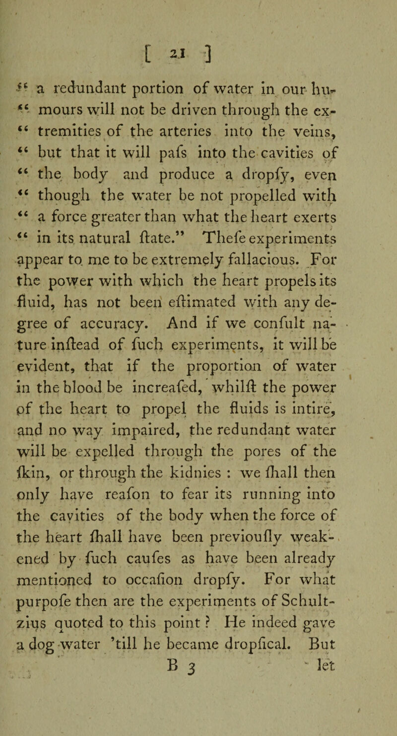 ■ a redundant portion of water in our hu- “ mours will not be driven through the ex- ‘6 tremities of the arteries into the veins, 46 but that it will pafs into the cavities of 44 the body and produce a dropfy, even 44 though the water be not propelled with 44 a force greater than what the heart exerts 44 in its natural ftate.” Thefe experiments appear to me to be extremely fallacious. For the power with which the heart propels its fluid, has not been eftimated with any de¬ gree of accuracy. And if we confult na¬ ture inftead of fuch experiments, it will he evident, that if the proportion of water # . ■ in the blood be increafed, whilft the power pf the heart to propel the fluids is intire, and no way impaired, the redundant water will be expelled through the pores of the {kin, or through the kidnies : we {hall then only have reafon to fear its running into the cavities of the body when the force of the heart fhall have been previoufly weak¬ ened by fuch caufes as have been already mentioned to occafion dropfy. For what purpofe then are the experiments of Schult- zius quoted to this point ? He indeed gave a dog-water ’till he became dropfical. But B 3 . - let . - j