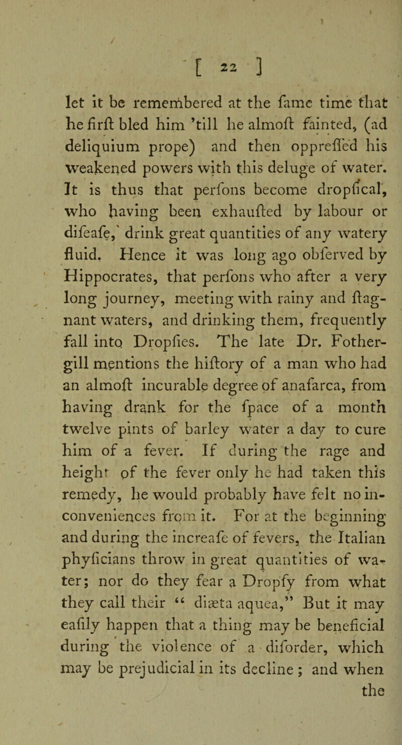1 [ 22 ' ] let it be remembered at the fame time that he firft bled him ’till he almoft fainted, (ad deliquium prope) and then opprefled his weakened powers with this deluge of water. It is thus that perfons become dropfical, who having been exhaufted by labour or difeafe,' drink great quantities of any watery fluid. Hence it was long ago obferved by Hippocrates, that perfons who after a very long journey, meeting with rainy and flag- nant waters, and drinking them, frequently fall into Dropfies. The late Dr. Fother- gill mentions the hiftory of a man who had an almoft incurable degree of anafarca, from having drank for the fpace of a month twelve pints of barley water a day to cure him of a fever. If during the rage and height pf the fever only he had taken this remedy, he would probably have felt no in¬ conveniences from it. For at the beginning and during the increafe of fevers, the Italian phyficians throw in great quantities of wa¬ ter; nor do they fear a Dropfy from what they call their “ diaeta aquea,” But it may eafily happen that a thing may be beneficial during the violence of a diforder, which may be prejudicial in its decline ; and when