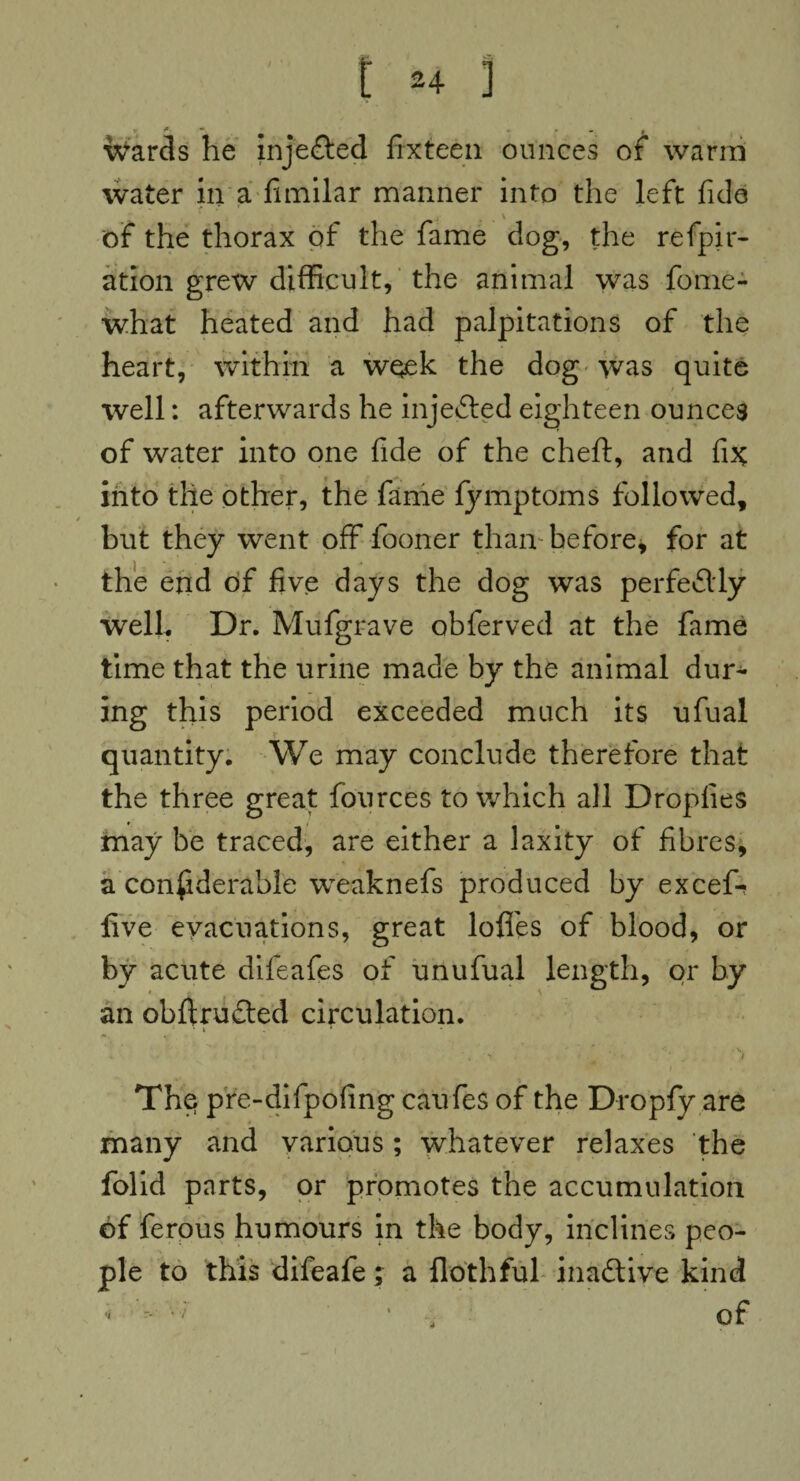 wards he injected fix teen ounces of warm water in a fimilar manner into the left fide \ of the thorax of the fame dog, the refpir- ation grew difficult, the animal was fome- what heated and had palpitations of the heart, within a week the dog was quite well: afterwards he injected eighteen ounces of water into one fide of the cheft, and fix into the other, the fame fymptoms followed, / but they went off fooner than before, for at the end of five days the dog was perfectly well. Dr. Mufgrave obferved at the fame time that the urine made by the animal dur¬ ing this period exceeded much its ufual quantity. We may conclude therefore that the three great fources to which all Dropfies may be traced, are either a laxity of fibres, a considerable weaknefs produced by excefi* five evacuations, great Ioffes of blood, or by acute difeafes of unufual length, or by an obftrudted circulation. ■ * i . 1 * * ' • t . * ^ i The pre-difpofing caufes of the Dropfy are many and various; whatever relaxes the folid parts, or promotes the accumulation of ferous humours in the body, inclines peo¬ ple to this difeafe; a flothful inactive kind of