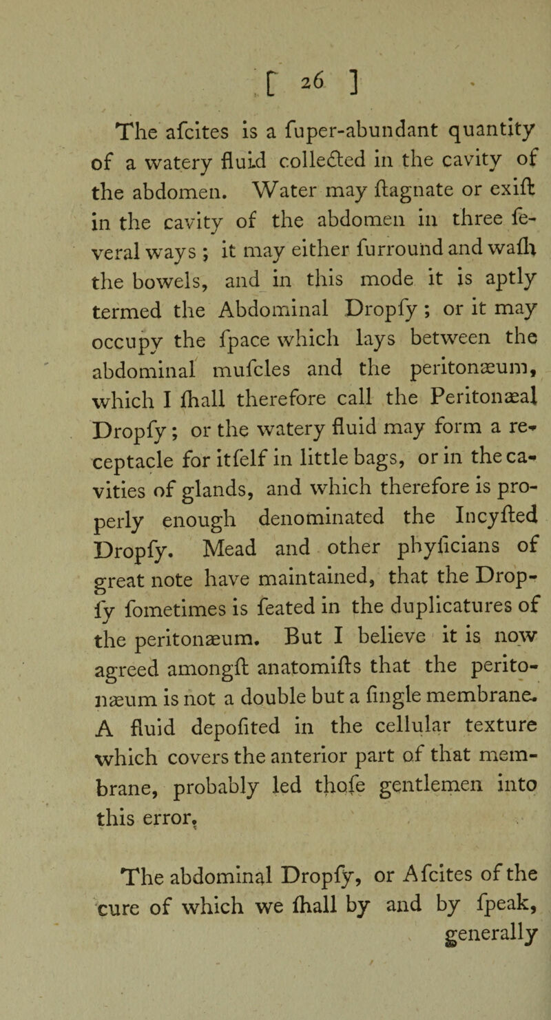 ;r ] The afcites is a fuper-abundant quantity of a watery fluid collected in the cavity of the abdomen. Water may ftagnate or exift in the cavity of the abdomen in three fe¬ ver al ways ; it may either furrouiid and wafh the bowels, and in this mode it is aptly termed the Abdominal Dropfy; or it may occupy the fpace which lays between the abdominal mufcles and the peritonaeum, which I fhall therefore call the Peritonaea! Dropfy; or the watery fluid may form a re¬ ceptacle for itfelf in little bags, or in the ca¬ vities of glands, and which therefore is pro¬ perly enough denominated the Incyfled Dropfy. Mead and other phyficians of great note have maintained, that the Drop¬ fy fometimes is feated in the duplicatures of the peritonaeum. But I believe it is now agreed amongft anatomifts that the perito¬ naeum is not a double but a Angle membrane. A fluid depoflted in the cellular texture which covers the anterior part of that mem¬ brane, probably led thofe gentlemen into this error. The abdominal Dropfy, or Afcites of the cure of which we fhall by and by fpeak, generally