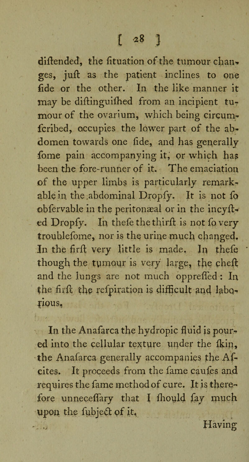 diftended, the fituation of the tumour chan* ges, juft as the patient inclines to one fide or the other. In the like manner it may be diftinguilhed from an incipient tu¬ mour of the ovarium, which being circum- fcribed, occupies the lower part of the ab¬ domen towards one fide, and has generally fome pain accompanying it, or which has been the fore-runner of it. The emaciation of the upper limbs is particularly remarks able in the .abdominal Dropfy. It is not fa obfervable in the peritoneal or in the incyft- ed Dropfy. In thefe the thirft is not fo very troublefome, nor is the urine much changed. In the firft very little is made. In thefe * though the tymonr is very large, the qheft and the lungs are not much opprefled: In the firft the refpiration is difficult and labo¬ rious. In the Anafarca the hydropic fluid is pour* ed into the cellular texture under the fkin, the Anafarca generally accompanies the Af- cites. It proceeds from the fame caufes and requires the fame method of cure. It is there¬ fore unneceflary that I fhoyld fay much upon the fubjed of it, Having