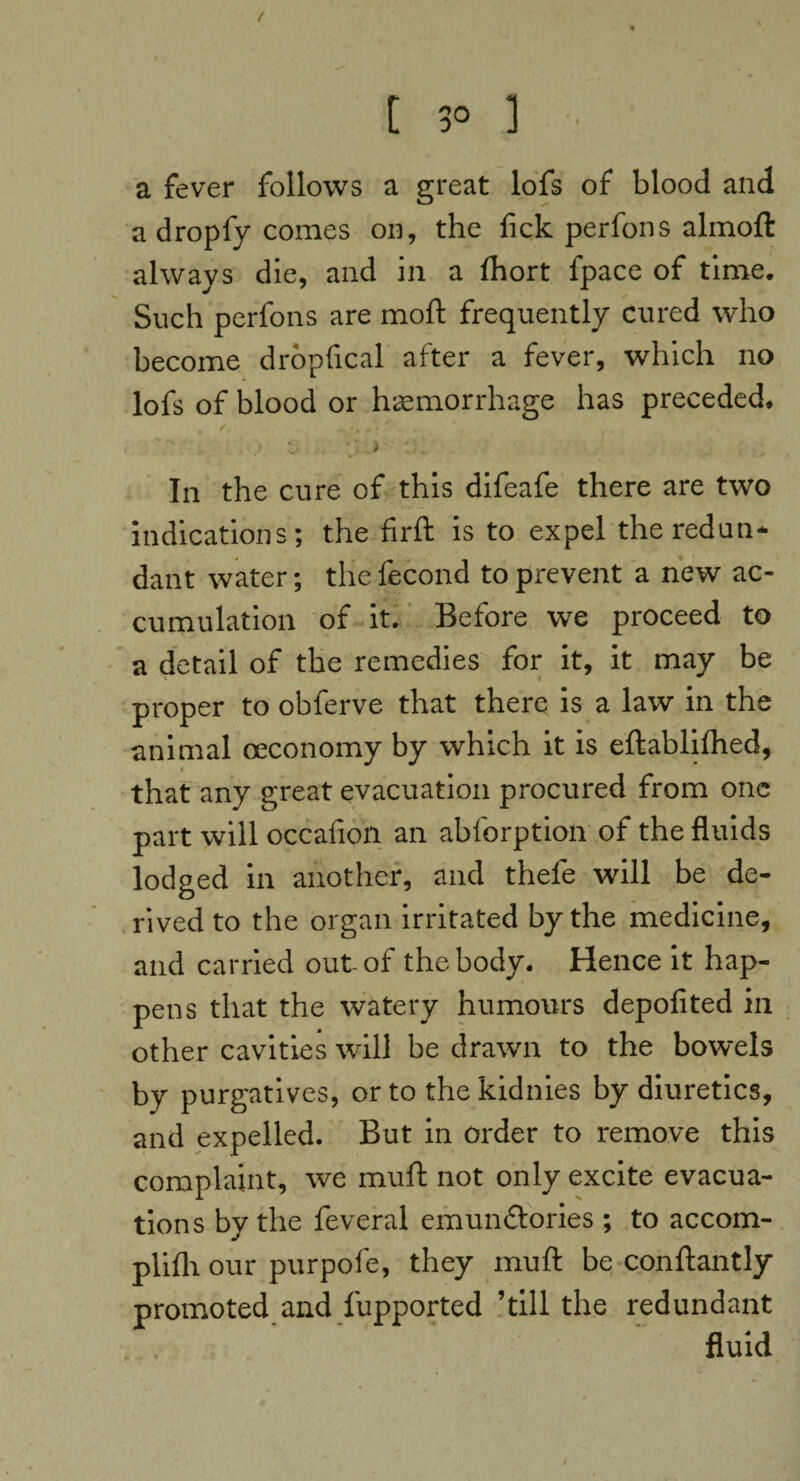 / t 3° 1 ■ a fever follows a great lofs of blood and a dropfy comes on, the fick perfons almoft always die, and in a fhort fpace of time. Such perfons are moft frequently cured who become dropfical after a fever, which no lofs of blood or haemorrhage has preceded. In the cure of this difeafe there are two indications; the firft is to expel the redun¬ dant water; the fecond to prevent a new ac¬ cumulation of it. Before we proceed to a detail of the remedies for it, it may be proper to obferve that there is a law in the animal ceconomy by which it is eftablifhed, that any great evacuation procured from one part will occafioii an abforption of the fluids lodged in another, and thefe will be de¬ rived to the organ irritated by the medicine, and carried out of the body. Hence it hap¬ pens that the watery humours depofited in other cavities will be drawn to the bowels by purgatives, or to the kidnies by diuretics, and expelled. But in order to remove this complaint, we muff not only excite evacua¬ tions by the feveral emundlories; to accom- plifli our purpofe, they muft be conftantly promoted and fupported ’till the redundant fluid